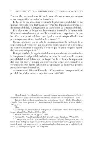 22 la construcción de un sistema de justicia integral para adolescentes 
2) capacidad de transformación de lo conocido en un comportamiento 
actual —capacidad de control de la acción—.7 
El hecho de que exista una presunción legal de inimputabilidad en los 
niños es entendida en la doctrina en dos vertientes: 1) presunción irrefutable 
de inimputabilidad,8 o 2) regulación de la exclusión de la responsabilidad.9 
Para el primero de los grupos, la presunción irrefutable de inimputabi-lidad 
tiene su fundamento en que “la presunción es la experiencia de que 
los niños no se pueden definir como iguales, careciendo por ello de com-petencia 
para cuestionar la validez de la norma”.10 
Quienes sostienen que se trata de una regulación de la exclusión de la 
responsabilidad, reconocen que ésta puede basarse en que “el niño todavía 
no era normativamente asequible o bien en que no existe ninguna necesi-dad 
preventiva de punición”.11 
Pero por otro lado, la regulación de los menores adolescentes no implica 
la irresponsabilidad penal de todos los menores de edad, sino de una res-ponsabilidad 
penal del menor12 en la que “ha de verificarse la imputabili-dad 
caso por caso”,13 aunque sin repercusiones legales que encuadren la 
conducta de éstos dentro del ámbito de aplicación de las normas penales 
para adolescentes imputables. 
Actualmente el Tribunal Pleno de la Corte sostiene la responsabilidad 
penal de los adolescentes en su jurisprudencia 68/2008. 
7 El adolescente “no sólo debe estar en condiciones de reconocer el injusto del hecho, 
sino también de poder determinar su voluntad de acuerdo con tal comprensión”, idem. 
8 Término dado por Roxin para la postura sostenida por Hirsch y Jakobs. Claus Roxin, 
Derecho Penal. Parte general, t. i., Fundamentos de la teoría del delito, Civitas, Madrid, 
1997, p. 847. 
9 Idem. 
10 Günther Jakobs, Derecho Penal. Parte general. Fundamentos y teoría de la imputación, 
2a. ed., Marcial Pons, Madrid, 1997, p. 629. 
11 Véase Claus Roxin, op. cit., pp. 847 y 848. 
12 Santiago Mir Puig, Derecho Penal. Parte general, 5a. ed., Barcelona, 1998, p. 608. 
13 “La capacidad puede ser relativa al hecho cometido. Así, p. ej., la capacidad para evi-tar 
un delito de fuga del lugar del accidente, tras un accidente de bicicleta, puede faltarle a 
un adolescente, mientras que p. ej., ya ha internalizado suficientemente la prohibición de 
matar”; Günther Jakobs, op. cit., pp. 629 y 630. 
