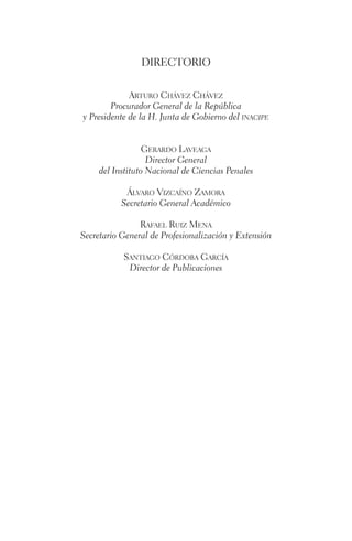 DIRECTORIO 
Arturo Chávez Chávez 
Procurador General de la República 
y Presidente de la H. Junta de Gobierno del inacipe 
Gerardo Laveaga 
Director General 
del Instituto Nacional de Ciencias Penales 
Álvaro Vizcaíno Zamora 
Secretario General Académico 
Rafael Ruiz Mena 
Secretario General de Profesionalización y Extensión 
Santiago Córdoba García 
Director de Publicaciones 
 