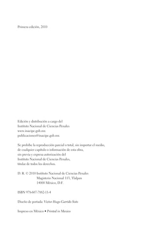 Primera edición, 2010 
Edición y distribución a cargo del 
Instituto Nacional de Ciencias Penales 
www.inacipe.gob.mx 
publicaciones@inacipe.gob.mx 
Se prohíbe la reproducción parcial o total, sin importar el medio, 
de cualquier capítulo o información de esta obra, 
sin previa y expresa autorización del 
Instituto Nacional de Ciencias Penales, 
titular de todos los derechos. 
D. R. © 2010 Instituto Nacional de Ciencias Penales 
Magisterio Nacional 113, Tlalpan 
14000 México, D.F. 
ISBN 978-607-7882-11-4 
Diseño de portada: Victor Hugo Garrido Soto 
Impreso en México • Printed in Mexico 
 