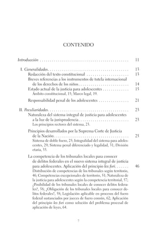 Contenido 
Introducción . 11 
I. Generalidades. . 13 
Redacción del texto constitucional . 13 
Breves referencias a los instrumentos de tutela internacional 
de los derechos de los niños. . 14 
Estado actual de la justicia para adolescentes. . 15 
Ámbito constitucional, 15; Marco legal, 19. 
Responsabilidad penal de los adolescentes . 21 
ii. Peculiaridades. . 23 
Naturaleza del sistema integral de justicia para adolescentes 
a la luz de la jurisprudencia. . 23 
Los principios rectores del sistema, 23. 
Principios desarrollados por la Suprema Corte de Justicia 
de la Nación. . 25 
Sistema de doble fuero, 25; Integralidad del sistema para adoles-centes, 
29; Sistema penal diferenciado y legalidad, 31; División 
etaria, 33. 
La competencia de los tribunales locales para conocer 
de delitos federales en el nuevo sistema integral de justicia 
para adolescentes. Aplicación del principio lex fori. . 46 
Distribución de competencias de los tribunales según territorio, 
46; Competencias excepcionales de territorio, 51; Naturaleza de 
la justicia para adolescentes según la competencia territorial, 57; 
¿Posibilidad de los tribunales locales de conocer delitos federa-les?, 
58; ¿Obligación de los tribunales locales para conocer de-litos 
federales?, 58; Legislación aplicable en procesos del fuero 
federal sustanciados por jueces de fuero común, 62; Aplicación 
del principio lex fori como solución del problema procesal de 
aplicación de leyes, 64. 
7 
 