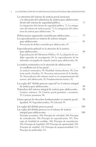 8 la construcción de un sistema de justicia integral para adolescentes 
La estructura del sistema de justicia penal mexicano 
y la ubicación del subsistema de justicia para adolescentes 
dentro del sistema de seguridad pública. . 71 
La integración del sistema de seguridad pública, 71; La integra-ción 
del sistema de justicia penal, 73; La integración del subsis-tema 
de justicia para adolescentes, 74. 
Delincuencia organizada cometida por adolescentes. . 75 
La especialización en materia de justicia integral 
para adolescentes. . 81 
Prevención de delitos cometidos por adolescentes, 83. 
Especialización policial en la atención de la justicia 
para adolescentes. . 84 
Especialización del Ministerio Público, 85; La adopción de me-didas 
especiales de investigación, 85; La especialización de los 
tribunales encargados de impartir justicia para adolescentes, 86. 
La justicia restaurativa en la atención de adolescentes 
en conflicto con la ley penal. . 88 
La justicia restaurativa, 89; Dualidad víctima-ofensor, 90; Con-texto 
social y familiar, 91; Necesaria intervención de la familia, 
91; Trascendencia del entorno social en el comportamiento del 
menor y del adolescente, 92; Fundamentación teórica, 92. 
Las reglas del “debido proceso especial”en el sistema integral 
de justicia para adolescentes . 94 
Naturaleza del sistema integral de justicia para adolescentes.. 94 
Carácter sistémico, 94; Carácter penal garantista y acusatorio, 
95; Carácter prioritario, 96. 
Cómo operan los derechos fundamentales en materia penal.. 98 
Igualdad, 99; Seguridad jurídica, 99; Libertad, 99. 
Las reglas del debido proceso penal. . 100 
Las reglas del debido proceso en el sistema de justicia 
integral para adolescentes . 100 
Principio acusatorio, 106; Principio de celeridad, 106; Principio 
de contradicción, 106; Principio de especialización, 107; Prin-cipio 
de finalidad de medidas, 108; Principio de inmediación, 
108; Principio de legalidad, 109; Principio de oportunidad, 109; 
Principio de oralidad, 110; Principio de proporcionalidad, 111; 
Principio de publicidad, 112. 
 