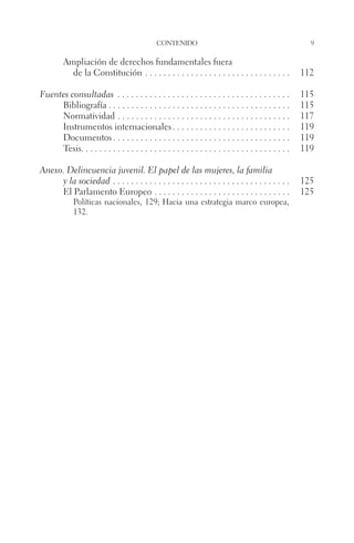 contenido 9 
Ampliación de derechos fundamentales fuera 
de la Constitución. . 112 
Fuentes consultadas . 115 
Bibliografía. . 115 
Normatividad. . 117 
Instrumentos internacionales. . 119 
Documentos. . 119 
Tesis. . . . . . . . . . . . . . . . . . . . . . . . . . . . . . . . . . . . . . . . . . . . . . 119 
Anexo. Delincuencia juvenil. El papel de las mujeres, la familia 
y la sociedad . 125 
El Parlamento Europeo. . 125 
Políticas nacionales, 129; Hacia una estrategia marco europea, 
132. 
 