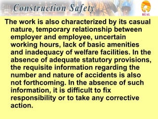 The work is also characterized by its casual
nature, temporary relationship between
employer and employee, uncertain
working hours, lack of basic amenities
and inadequacy of welfare facilities. In the
absence of adequate statutory provisions,
the requisite information regarding the
number and nature of accidents is also
not forthcoming. In the absence of such
information, it is difficult to fix
responsibility or to take any corrective
action.
 