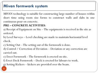 31
Mivan formwork system
MIVAN technology is suitable for constructing large number of houses within
short time using room size forms to construct walls and slabs in one
continuous pour on concrete.
PRE – CONCRETE ACTIVITIES:
a) Receipt of Equipment on Site –The equipments is received in the site as
ordered.
b) Level Surveys – Level checking are made to maintain horizontal level
check.
c) Setting Out –The setting out of the formwork is done.
d) Control / Correction of Deviation – Deviation or any correction are
carried out.
e) Erect Formwork –The formwork is erected on site.
f) Erect Deck Formwork – Deck is erected for labours to work.
g) Setting Kickers – kickers are provided over the beam.
 