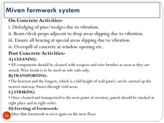 32
Mivan formwork system
On Concrete Activities-
i. Dislodging of pins/wedges due to vibration.
ii. Beam/deck props adjacent to drop areas slipping due to vibration.
iii. Ensure all bracing at special areas slipping due to vibration.
iv. Overspill of concrete at window opening etc.
Post Concrete Activities-
A) CLEANING:
•All components should be cleaned with scrapers and wire brushes as soon as they are
struck.Wire brush is to be used on side rails only.
B)TRANSPORTING:
•The heaviest and the longest, which is a full height of wall panel, can be carried up the
nearest stairway. Passes through void areas.
C) STRIKING:
• Once cleaned and transported to the next point of erection, panels should be stacked at
right place and in right order.
D) Erecting of Formwork:
•After that formwork is erect again on the next floor.
 