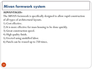 34
Mivan formwork system
ADVANTAGES-
The MIVAN formwork is specifically designed to allow rapid construction
of all types of architectural layouts.
1) Cost effective.
2) It is more effective for mass housing to be done quickly.
3) Great construction speed.
4) High quality finish.
5) Erected using unskilled labor.
6) Panels can be reused up to 250 times.
 