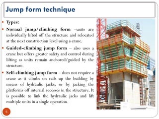  Types:
 Normal jump/climbing form –units are
individually lifted off the structure and relocated
at the next construction level using a crane.
 Guided-climbing jump form – also uses a
crane but offers greater safety and control during
lifting as units remain anchored/guided by the
structure.
 Self-climbing jump form – does not require a
crane as it climbs on rails up the building by
means of hydraulic jacks, or by jacking the
platforms off internal recesses in the structure. It
is possible to link the hydraulic jacks and lift
multiple units in a single operation.
Jump form technique
5
 