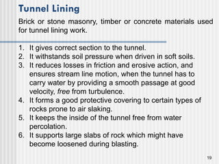 19
1. It gives correct section to the tunnel.
2. It withstands soil pressure when driven in soft soils.
3. It reduces losses in friction and erosive action, and
ensures stream line motion, when the tunnel has to
carry water by providing a smooth passage at good
velocity, free from turbulence.
4. It forms a good protective covering to certain types of
rocks prone to air slaking.
5. It keeps the inside of the tunnel free from water
percolation.
6. It supports large slabs of rock which might have
become loosened during blasting.
Tunnel Lining
Brick or stone masonry, timber or concrete materials used
for tunnel lining work.
 