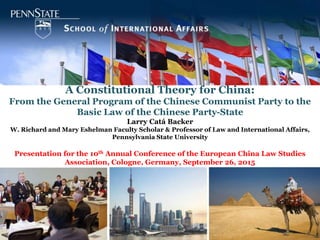 A Constitutional Theory for China:
From the General Program of the Chinese Communist Party to the
Basic Law of the Chinese Party-State
Larry Catá Backer
W. Richard and Mary Eshelman Faculty Scholar & Professor of Law and International Affairs,
Pennsylvania State University
Presentation for the 10th Annual Conference of the European China Law Studies
Association, Cologne, Germany, September 26, 2015
 