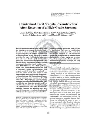 CLINICAL ORTHOPAEDICS AND RELATED RESEARCH 
Number 397, pp. 143–155 
© 2002 Lippincott Williams & Wilkins, Inc. 
Constrained Total Scapula Reconstruction 
After Resection of a High-Grade Sarcoma 
James C. Wittig, MD*; Jacob Bickels, MD**; Felasfa Wodajo, MD**; 
Kristen L. Kellar-Graney, BS**; and Martin M. Malawer, MD** 
143 
Patients with high-grade sarcomas arising from 
the scapula or periscapular soft tissues tradi-tionally 
have been treated with either a total 
scapulectomy or a wide, en bloc, extraarticular 
scapular resection, termed the Tikhoff-Linberg 
resection. The major challenge after such resec-tions 
is to restore shoulder girdle stability while 
preserving a functional hand and elbow. The 
current authors describe three patients who had 
an extraarticular, total scapula resection (mod-ified 
Tikhoff-Linberg) for a high-grade sar-coma. 
Each patient had reconstruction with 
a constrained (rotator cuff-substituting) total 
scapula prosthesis in an effort to optimally re-store 
the normal muscle force couples of both 
glenohumeral and scapulothoracic mechanisms. 
At latest followup, the Musculoskeletal Tumor 
Society functional score was 24 to 27 of 30 
(80%–90%). All patients had a stable, painless 
shoulder and functional hand and elbow. For-ward 
flexion and abduction ranged from 25 to 
40. Glenohumeral rotation (internal rotation, 
T6; external rotation 10) below shoulder level, 
shoulder extension, and adduction were pre-served. 
Protraction, retraction, elevation, and 
abduction of the scapula were restored and con-tributed 
to shoulder motion and upper extrem-ity 
stabilization. There were no complications. 
Total scapula reconstruction with a constrained 
total scapula prosthesis is a safe and reliable 
method for reconstructing the shoulder girdle 
after resection of select high-grade sarcomas. 
The authors emphasize the clinical indications, 
prosthetic design, surgical technique, and early 
functional results. 
Patients with high-grade scapula and periscapu-lar 
sarcomas often are treated with either an ex-traarticular 
scapula resection, termed a Tikhoff- 
Linberg resection or an intraarticular total 
scapulectomy.1–3,7,8,10–15 The major goals after 
such resections are to restore shoulder girdle 
stability, preserve a functional hand and elbow, 
and prevent traction neurapraxia associated 
with a flail, hanging extremity. Early methods 
of reconstruction could be summarized as a 
nonanatomic approach to achieve stability of 
the upper extremity.2,3,5,7–9,12–15 These meth-ods 
ignored the functional importance of the 
periscapular muscles that often were spared 
from resection. Neither the glenohumeral nor 
scapulothoracic mechanisms were restored. The 
proximal humerus or remaining humeral shaft 
simply was stabilized with sutures or wires to 
the clavicle or a rib, either directly or indirectly 
through an interposed intramedullary rod or 
functional spacer. Active shoulder motion was 
absent. Instability was a problem and cosmesis 
From the *Department of Orthopedic Surgery, New York 
University Medical Center and the Hospital for Joint Dis-eases, 
New York, NY; and the **Department of Ortho-pedic 
Oncology, Washington Cancer Institute at the 
Washington Hospital Center, Washington, DC. 
Reprint Requests to Martin M. Malawer, MD, Depart-ment 
of Orthopedic Oncology, Suite C-2173, 110 Irving 
Street N.W., Washington, DC 20010. 
 