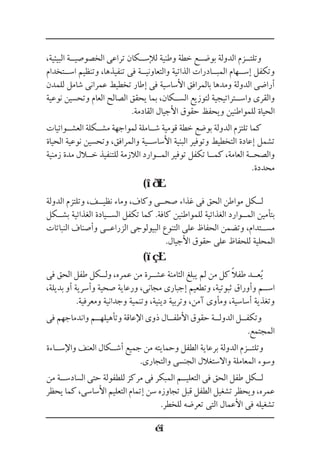 ،‫البيئية‬ ‫الخصوصي��ة‬ ‫تراعى‬ ‫لإلس��كان‬ ‫وطنية‬ ‫خطة‬ ‫بوض��ع‬ ‫الدولة‬ ‫وتلت��زم‬
‫اس��تخدام‬ ‫وتنظيم‬ ،‫تنفيذها‬ ‫فى‬ ‫والتعاوني��ة‬ ‫الذاتية‬ ‫المب��ادرات‬ ‫إس��هام‬ ‫وتكفل‬
‫للمدن‬ ‫شامل‬ ‫عمرانى‬ ‫تخطيط‬ ‫إطار‬ ‫فى‬ ‫األساسية‬ ‫بالمرافق‬ ‫ومدها‬ ‫الدولة‬ ‫أراضى‬
‫نوعية‬ ‫وتحسين‬ ‫العام‬ ‫الصالح‬ ‫يحقق‬ ‫بما‬ ،‫الس��كان‬ ‫لتوزيع‬ ‫واس��تراتيجية‬ ‫والقرى‬
.‫القادمة‬ ‫األجيال‬ ‫حقوق‬ ‫ويحفظ‬ ‫للمواطنين‬ ‫الحياة‬
‫العش��وائيات‬ ‫مش��كلة‬ ‫لمواجهة‬ ‫ش��املة‬ ‫قومية‬ ‫خطة‬ ‫بوضع‬ ‫الدولة‬ ‫تلتزم‬ ‫كما‬
‫الحياة‬ ‫نوعية‬ ‫وتحسين‬ ،‫والمرافق‬ ‫األساس��ية‬ ‫البنية‬ ‫وتوفير‬ ‫التخطيط‬ ‫إعادة‬ ‫تشمل‬
‫زمنية‬ ‫مدة‬ ‫خ�لال‬ ‫للتنفيذ‬ ‫الالزمة‬ ‫الم��وارد‬ ‫توفير‬ ‫تكفل‬ ‫كم��ا‬ ،‫العامة‬ ‫والصح��ة‬
.‫محددة‬
(
‫الدولة‬ ‫وتلتزم‬ ،‫نظي��ف‬ ‫وماء‬ ،‫وكاف‬ ‫صح��ى‬ ‫غذاء‬ ‫فى‬ ‫الحق‬ ‫مواطن‬ ‫ل��كل‬
‫بش��كل‬ ‫الغذائية‬ ‫الس��يادة‬ ‫تكفل‬ ‫كما‬ .‫كافة‬ ‫للمواطنين‬ ‫الغذائية‬ ‫الم��وارد‬ ‫بتأمين‬
‫النباتات‬ ‫وأصناف‬ ‫الزراع��ى‬ ‫البيولوجى‬ ‫التنوع‬ ‫على‬ ‫الحفاظ‬ ‫وتضمن‬ ،‫مس��تدام‬
.‫األجيال‬ ‫حقوق‬ ‫على‬ ‫للحفاظ‬ ‫المحلية‬
(
‫فى‬ ‫الحق‬ ‫طفل‬ ‫ول��كل‬ ،‫عمره‬ ‫من‬ ‫عش��رة‬ ‫الثامنة‬ ‫يبلغ‬ ‫لم‬ ‫من‬ ‫كل‬ ً‫ال‬‫طف‬ ‫ع��د‬ُ‫ي‬
،‫بديلة‬ ‫أو‬ ‫وأسرية‬ ‫صحية‬ ‫ورعاية‬ ،‫مجانى‬ ‫إجبارى‬ ‫وتطعيم‬ ،‫ثبوتية‬ ‫وأوراق‬ ‫اس��م‬
.‫ومعرفية‬ ‫وجدانية‬ ‫وتنمية‬ ،‫دينية‬ ‫وتربية‬ ،‫آمن‬ ‫ومأوى‬ ،‫أساسية‬ ‫وتغذية‬
‫فى‬ ‫واندماجهم‬ ‫وتأهيله��م‬ ‫اإلعاقة‬ ‫ذوى‬ ‫األطف��ال‬ ‫حقوق‬ ‫الدول��ة‬ ‫وتكف��ل‬
.‫المجتمع‬
‫واإلس��اءة‬ ‫العنف‬ ‫أش��كال‬ ‫جميع‬ ‫من‬ ‫وحمايته‬ ‫الطفل‬ ‫برعاية‬ ‫الدولة‬ ‫وتلت��زم‬
.‫والتجارى‬ ‫الجنسى‬ ‫واالستغالل‬ ‫المعاملة‬ ‫وسوء‬
‫من‬ ‫السادس��ة‬ ‫حتى‬ ‫للطفولة‬ ‫مركز‬ ‫فى‬ ‫المبكر‬ ‫التعلي��م‬ ‫فى‬ ‫الحق‬ ‫طفل‬ ‫ل��كل‬
‫يحظر‬ ‫كما‬ ،‫األساسى‬ ‫التعليم‬ ‫إتمام‬ ‫سن‬ ‫تجاوزه‬ ‫قبل‬ ‫الطفل‬ ‫تشغيل‬ ‫ويحظر‬ ،‫عمره‬
.‫للخطر‬ ‫تعرضه‬ ‫التى‬ ‫األعمال‬ ‫فى‬ ‫تشغيله‬
 
