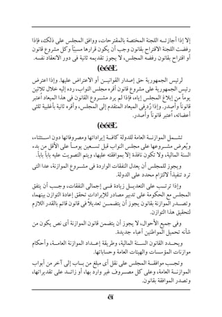 ‫فإذا‬ ،‫ذلك‬ ‫على‬ ‫المجلس‬ ‫ووافق‬ ،‫بالمقترحات‬ ‫المختصة‬ ‫اللجنة‬ ‫أجازت��ه‬ ‫إذا‬ ‫إال‬
‫قانون‬ ‫مشروع‬ ‫وكل‬ ‫ًا‬ّ‫مسبب‬ ‫قرارها‬ ‫يكون‬ ‫أن‬ ‫وجب‬ ‫بقانون‬ ‫االقتراح‬ ‫اللجنة‬ ‫رفضت‬
.‫نفسه‬ ‫االنعقاد‬ ‫دور‬ ‫فى‬ ‫ثانية‬ ‫تقديمه‬ ‫يجوز‬ ‫ال‬ ،‫المجلس‬ ‫رفضه‬ ‫بقانون‬ ‫اقتراح‬ ‫أو‬
(
‫اعترض‬ ‫وإذا‬ .‫عليها‬ ‫االعتراض‬ ‫أو‬ ‫القواني��ن‬ ‫إصدار‬ ‫حق‬ ‫الجمهورية‬ ‫لرئيس‬
‫ثالثين‬‫خالل‬‫إليه‬‫رده‬،‫النواب‬‫مجلس‬‫أقره‬‫قانون‬‫مشروع‬‫على‬‫الجمهورية‬‫رئيس‬
‫عتبر‬ُ‫ا‬ ‫الميعاد‬ ‫هذا‬ ‫فى‬ ‫القانون‬ ‫مش��روع‬ ‫يرد‬ ‫لم‬ ‫فإذا‬ ،‫إياه‬ ‫المجلس‬ ‫إبالغ‬ ‫من‬ ‫يومًا‬
‫ثلثى‬ ‫بأغلبية‬ ‫ثانية‬ ‫وأقره‬ ،‫المجلس‬ ‫إلى‬ ‫المتقدم‬ ‫الميعاد‬ ‫فى‬ ‫د‬ُ‫ر‬ ‫وإذا‬ .‫صدر‬ُ‫وأ‬ ‫قانونًا‬
.‫صدر‬ُ‫وأ‬ ‫قانونًا‬ ‫عتبر‬ُ‫ا‬ ،‫أعضائه‬
(
،‫اس��تثناء‬ ‫دون‬ ‫ومصروفاتها‬ ‫إيراداتها‬ ‫كاف��ة‬ ‫للدولة‬ ‫العامة‬ ‫الموازن��ة‬ ‫تش��مل‬
‫بدء‬ ‫من‬ ‫األقل‬ ‫على‬ ‫يوم��ًا‬ ‫تس��عين‬ ‫قبل‬ ‫النواب‬ ‫مجلس‬ ‫على‬ ‫مش��روعها‬ ‫عرض‬ُ‫ي‬‫و‬
.‫بابًا‬ ‫بابًا‬ ‫عليه‬ ‫التصويت‬ ‫ويتم‬ ،‫عليها‬ ‫بموافقته‬ ‫إال‬ ‫نافذة‬ ‫تكون‬ ‫وال‬ ،‫المالية‬ ‫السنة‬
‫التى‬ ‫عدا‬ ،‫الموازنة‬ ‫مش��روع‬ ‫فى‬ ‫الواردة‬ ‫النفقات‬ ‫يعدل‬ ‫أن‬ ‫للمجلس‬ ‫ويجوز‬
.‫الدولة‬ ‫على‬ ‫محدد‬ ‫اللتزام‬ ‫تنفيذًا‬ ‫ترد‬
‫يتفق‬ ‫أن‬ ‫وج��ب‬ ،‫النفقات‬ ‫إجمالى‬ ‫ف��ى‬ ‫زيادة‬ ‫التعدي��ل‬ ‫على‬ ‫ترت��ب‬ ‫وإذا‬
،‫بينهما‬ ‫التوازن‬ ‫إعادة‬ ‫تحقق‬ ‫لإليرادات‬ ‫مصادر‬ ‫تدبير‬ ‫على‬ ‫الحكومة‬ ‫مع‬ ‫المجلس‬
‫الالزم‬ ‫بالقدر‬ ‫قائم‬ ‫قانون‬ ‫فى‬ ً‫ال‬‫تعدي‬ ‫يتضم��ن‬ ‫أن‬ ‫يجوز‬ ‫بقانون‬ ‫الموازنة‬ ‫وتص��در‬
.‫التوازن‬ ‫هذا‬ ‫لتحقيق‬
‫من‬ ‫يكون‬ ‫نص‬ ‫أى‬ ‫الموازنة‬ ‫قانون‬ ‫يتضمن‬ ‫أن‬ ‫يجوز‬ ‫ال‬ ،‫األحوال‬ ‫جميع‬ ‫وفى‬
.‫جديدة‬ ‫أعباء‬ ‫المواطنين‬ ‫تحميل‬ ‫شأنه‬
‫وأحكام‬ ،‫العام��ة‬ ‫الموازنة‬ ‫إع��داد‬ ‫وطريقة‬ ،‫المالية‬ ‫الس��نة‬ ‫القانون‬ ‫ويح��دد‬
.‫وحساباتها‬ ‫العامة‬ ‫والهيئات‬ ‫المؤسسات‬ ‫موازنات‬
‫أبواب‬ ‫من‬ ‫آخر‬ ‫إلى‬ ‫ب��اب‬ ‫من‬ ‫مبلغ‬ ‫أى‬ ‫نقل‬ ‫على‬ ‫المجلس‬ ‫موافق��ة‬ ‫وتج��ب‬
،‫تقديراتها‬ ‫على‬ ‫زائ��د‬ ‫أو‬ ،‫بها‬ ‫وارد‬ ‫غير‬ ‫مص��روف‬ ‫كل‬ ‫وعلى‬ ،‫العامة‬ ‫الموازن��ة‬
.‫بقانون‬ ‫الموافقة‬ ‫وتصدر‬
 