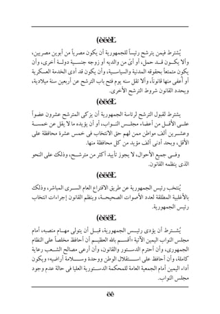 (
،‫مصريين‬ ‫أبوين‬ ‫من‬ ‫مصريًا‬ ‫يكون‬ ‫أن‬ ‫للجمهورية‬ ‫رئيسًا‬ ‫يترشح‬ ‫فيمن‬ ‫شترط‬ُ‫ي‬
‫وأن‬ ،‫أخرى‬ ‫دول��ة‬ ‫جنس��ية‬ ‫زوجه‬ ‫أو‬ ‫والديه‬ ‫من‬ ّ‫أى‬ ‫أو‬ ،‫حمل‬ ‫ق��د‬ ‫يك��ون‬ ‫وأال‬
‫العسكرية‬ ‫الخدمة‬ ‫أدى‬ ‫قد‬ ‫يكون‬ ‫وأن‬ ،‫والسياس��ية‬ ‫المدنية‬ ‫بحقوقه‬ ‫متمتعًا‬ ‫يكون‬
،‫ميالدية‬ ‫سنة‬ ‫أربعين‬ ‫عن‬ ‫الترشح‬ ‫باب‬ ‫فتح‬ ‫يوم‬ ‫سنه‬ ‫تقل‬ ‫وأال‬ ،‫قانونًا‬ ‫منها‬ ‫أعفى‬ ‫أو‬
.‫األخرى‬ ‫الترشح‬ ‫شروط‬ ‫القانون‬ ‫ويحدد‬
(
‫عضوًا‬ ‫عشرون‬ ‫المترشح‬ ‫يزكى‬ ‫أن‬ ‫الجمهورية‬ ‫لرئاسة‬ ‫الترشح‬ ‫لقبول‬ ‫يشترط‬
‫خمس��ة‬ ‫عن‬ ‫يقل‬ ‫ال‬ ‫ما‬ ‫يؤيده‬ ‫أن‬ ‫أو‬ ،‫الن��واب‬ ‫مجل��س‬ ‫أعضاء‬ ‫من‬ ‫األق��ل‬ ‫عل��ى‬
‫على‬ ‫محافظة‬ ‫عشرة‬ ‫خمس‬ ‫فى‬ ‫االنتخاب‬ ‫حق‬ ‫لهم‬ ‫ممن‬ ‫مواطن‬ ‫ألف‬ ‫وعش��رين‬
.‫منها‬ ‫محافظة‬ ‫كل‬ ‫من‬ ‫مؤيد‬ ‫ألف‬ ‫أدنى‬ ‫وبحد‬ ،‫األقل‬
‫النحو‬ ‫على‬ ‫وذلك‬ ،‫مترش��ح‬ ‫من‬ ‫أكثر‬ ‫تأييد‬ ‫يجوز‬ ‫ال‬ ،‫األحوال‬ ‫جميع‬ ‫وف��ى‬
.‫القانون‬ ‫ينظمه‬ ‫الذى‬
(
‫وذلك‬ ،‫المباشر‬ ‫الس��رى‬ ‫العام‬ ‫االقتراع‬ ‫طريق‬ ‫عن‬ ‫الجمهورية‬ ‫رئيس‬ ‫نتخب‬ُ‫ي‬
‫انتخاب‬ ‫إجراءات‬ ‫القانون‬ ‫وينظم‬ ،‫الصحيح��ة‬ ‫األصوات‬ ‫لعدد‬ ‫المطلقة‬ ‫باألغلبية‬
.‫الجمهورية‬ ‫رئيس‬
(
‫أمام‬ ،‫منصبه‬ ‫مه��ام‬ ‫يتولى‬ ‫أن‬ ‫قب��ل‬ ،‫الجمهورية‬ ‫رئي��س‬ ‫يؤدى‬ ‫أن‬ ‫ش��ترط‬ُ‫ي‬
‫النظام‬ ‫على‬ ‫مخلصًا‬ ‫أحافظ‬ ‫أن‬ ‫العظي��م‬ ‫باهلل‬ ‫«أقس��م‬ ‫اآلتية‬ ‫اليمين‬ ‫النواب‬ ‫مجلس‬
‫رعاية‬ ‫الش��عب‬ ‫مصالح‬ ‫أرعى‬ ‫وأن‬ ،‫والقانون‬ ‫الدس��تور‬ ‫أحترم‬ ‫وأن‬ ،‫الجمهورى‬
‫ويكون‬ »‫أراضيه‬ ‫وس��ــالمة‬ ‫ووحدة‬ ‫الوطن‬ ‫اس��ــتقالل‬ ‫على‬ ‫أحافظ‬ ‫وأن‬ ،‫كاملة‬
‫وجود‬ ‫عدم‬ ‫حالة‬ ‫فى‬ ‫العليا‬ ‫الدس��تورية‬ ‫للمحكمة‬ ‫العامة‬ ‫الجمعية‬ ‫أمام‬ ‫اليمين‬ ‫أداء‬
.‫النواب‬ ‫مجلس‬
ُ
 