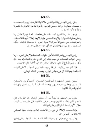 (
،‫المعاهدات‬ ‫ويبرم‬ ،‫الخارجية‬ ‫عالقاتها‬ ‫ف��ى‬ ‫الدولة‬ ‫الجمهورية‬ ‫رئيس‬ ‫يمثل‬
‫نش��رها‬ ‫بعد‬ ‫القانون‬ ‫قوة‬ ‫لها‬ ‫وتكون‬ ،‫النواب‬ ‫مجلس‬ ‫موافقة‬ ‫بعد‬ ‫عليها‬ ‫ويص��دق‬
.‫الدستور‬ ‫ألحكام‬ ‫وفقًا‬
‫وما‬ ‫والتحالف‬ ‫الصل��ح‬ ‫معاهدات‬ ‫على‬ ‫لالس��تفتاء‬ ‫الناخبين‬ ‫دع��وة‬ ‫ويجب‬
‫االســتفتاء‬ ‫نتيجـة‬ ‫إعالن‬ ‫بعد‬ ‫إال‬ ‫عليها‬ ‫التصديق‬ ‫يتم‬ ‫وال‬ ،‫الس��يادة‬ ‫بحقوق‬ ‫يتعلق‬
‫أحكام‬ ‫تخالف‬ ‫معاه��دة‬ ‫أية‬ ‫إب��رام‬ ‫يجوز‬ ‫ال‬ ‫األح��وال‬ ‫جميع‬ ‫وف��ى‬ .‫بالموافق��ة‬
.‫الدولة‬ ‫إقليم‬ ‫من‬ ‫جزء‬ ‫أى‬ ‫عن‬ ‫التنازل‬ ‫عليها‬ ‫يترتب‬ ‫أو‬ ،‫الدستور‬
(
‫وال‬ ،‫الحرب‬ ‫يعلن‬ ‫وال‬ ،‫المسلحة‬ ‫للقوات‬ ‫األعلى‬ ‫القائد‬ ‫هو‬ ‫الجمهورية‬ ‫رئيس‬
‫أخذ‬ ‫بعد‬ ‫إال‬ ،‫الدولة‬ ‫حدود‬ ‫خارج‬ ‫إلى‬ ‫قتالية‬ ‫مهمه‬ ‫فى‬ ‫المس��لحة‬ ‫القوات‬ ‫يرسل‬
.‫األعضاء‬ ‫ثلثى‬ ‫بأغلبية‬ ‫النواب‬ ‫مجلس‬ ‫وموافقة‬ ،‫الوطنى‬ ‫الدفاع‬ ‫مجلس‬ ‫رأى‬
‫للقوات‬‫األعلى‬‫المجلس‬‫رأى‬‫أخذ‬‫يجب‬،‫قائم‬‫غير‬‫النواب‬‫مجلس‬‫كان‬‫فإذا‬
.‫الوطنى‬ ‫الدفاع‬ ‫ومجلس‬ ‫الوزراء‬ ‫مجلس‬ ‫من‬ ‫كل‬ ‫وموافقة‬ ،‫المسلحة‬
(
‫والممثلين‬ ،‫والعس��كريين‬ ،‫المدنيين‬ ‫الموظفي��ن‬ ‫الجمهورية‬ ‫رئي��س‬ ‫��ن‬َّ‫ي‬َ‫ع‬ُ‫ي‬
‫والهيئات‬ ‫للدول‬ ‫السياسيين‬ ‫الممثلين‬ ‫ويعتمد‬ ،‫مناصبهم‬ ‫من‬ ‫ويعفيهم‬ ،‫السياسيين‬
.‫للقانون‬ ‫وفقًا‬ ،‫األجنبية‬
(
‫على‬ ،‫الطوارئ‬ ‫حالة‬ ‫الوزراء‬ ‫مجلس‬ ‫رأى‬ ‫أخذ‬ ‫بعد‬ ،‫الجمهورية‬ ‫رئيس‬ ‫يعلن‬
‫النواب‬ ‫مجلس‬ ‫على‬ ‫اإلع�لان‬ ‫هذا‬ ‫عرض‬ ‫ويجب‬ ،‫القانون‬ ‫ينظم��ه‬ ‫الذى‬ ‫النح��و‬
.‫بشأنه‬ ‫يراه‬ ‫ما‬ ‫ليقرر‬ ‫التالية‬ ‫السبعة‬ ‫األيام‬ ‫خالل‬
‫المجلس‬ ‫دعوة‬ ‫وجب‬ ،‫العادى‬ ‫االنعق��اد‬ ‫دور‬ ‫غير‬ ‫فى‬ ‫اإلعالن‬ ‫ح��دث‬ ‫وإذا‬
.‫عليه‬ ‫للعرض‬ ‫فورًا‬ ‫لالنعقاد‬
‫إعالن‬ ‫على‬ ‫المجلس‬ ‫أعضاء‬ ‫عدد‬ ‫أغلبية‬ ‫موافقة‬ ‫تجب‬ ‫األحوال‬ ‫جميع‬ ‫وف��ى‬
 