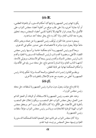 (
،‫العظمى‬‫بالخيانة‬‫أو‬،‫الدستور‬‫أحكام‬‫بإنتهاك‬‫الجمهورية‬‫رئيس‬‫اتهام‬‫يكون‬
‫على‬ ‫النواب‬ ‫مجلس‬ ‫أعضاء‬ ‫أغلبية‬ ‫من‬ ‫موقع‬ ‫طلب‬ ‫على‬ ً‫ء‬‫بنا‬ ،‫أخرى‬ ‫جناية‬ ‫أية‬ ‫أو‬
‫تحقيق‬ ‫وبعد‬ ،‫المجلس‬ ‫أعضاء‬ ‫ثلث��ى‬ ‫بأغلبية‬ ‫إال‬ ‫االتهام‬ ‫قرار‬ ‫يصدر‬ ‫وال‬ ،‫األق��ل‬
.‫مساعديه‬ ‫أحد‬ ‫محله‬ ‫يحل‬ ‫مانع‬ ‫به‬ ‫كان‬ ‫وإذا‬ .‫العام‬ ‫النائب‬ ‫معه‬ ‫يجريه‬
‫ذلك‬‫ويعتبر‬،‫عمله‬‫عن‬‫الجمهورية‬‫رئيس‬‫ف‬ً‫ق‬َ‫و‬ُ‫ي‬،‫القرار‬‫هذا‬‫صدور‬‫وبمجرد‬
.‫الدعوى‬ ‫فى‬ ‫حكم‬ ‫صدور‬ ‫حتى‬ ‫الختصاصاته‬ ‫مباشرته‬ ‫دون‬ ‫يحول‬ ‫مؤقتًا‬ ‫مانعًا‬
‫مجلس‬ ‫رئيس‬ ‫يرأس��ها‬ ‫خاصة‬ ‫محكمة‬ ‫أمام‬ ‫الجمهوري��ة‬ ‫رئيس‬ ‫ويحاك��م‬
‫وأقدم‬ ،‫العليا‬ ‫الدس��تورية‬ ‫المحكمة‬ ‫لرئيس‬ ‫نائب‬ ‫أقدم‬ ‫وعضوية‬ ،‫األعلى‬ ‫القضاء‬
‫االدعاء‬ ‫ويتولى‬ ،‫االستئناف‬ ‫بمحاكم‬ ‫رئيسين‬ ‫وأقدم‬ ،‫الدولة‬ ‫مجلس‬ ‫لرئيس‬ ‫نائب‬
،‫األقدمية‬ ‫فى‬ ‫يليه‬ ‫م��ن‬ ‫محله‬ ‫حل‬ ،‫مانع‬ ‫بأحدهم‬ ‫ق��ام‬ ‫وإذا‬ ،‫العام‬ ‫النائب‬ ‫أمامه��ا‬
.‫للطعن‬ ‫قابلة‬ ‫غير‬ ‫نهائية‬ ‫المحكمة‬ ‫وأحكام‬
‫رئيس‬ ‫بإدانة‬ ‫كم‬ُ‫ح‬ ‫وإذا‬ ،‫والمحاكم��ة‬ ،‫التحقيق‬ ‫إج��راءات‬ ‫القانون‬ ‫وينظ��م‬
.‫األخرى‬ ‫بالعقوبات‬ ‫اإلخالل‬ ‫عدم‬ ‫مع‬ ،‫منصبه‬ ‫من‬ ‫عفى‬ُ‫أ‬ ‫الجمهورية‬
(
‫محله‬ ‫حل‬ ،‫لسلطاته‬ ‫الجمهورية‬ ‫رئيس‬ ‫مباشرة‬ ‫دون‬ ‫يحول‬ ‫مؤقت‬ ‫مانع‬ ‫قام‬ ‫إذا‬
.‫الوزراء‬ ‫مجلس‬ ‫رئيس‬
‫الدائم‬ ‫العجز‬ ‫أو‬ ،‫الوفاة‬ ‫أو‬ ،‫لالس��تقالة‬ ‫الجمهورية‬ ‫رئيس‬ ‫منصب‬ ‫خلو‬ ‫وعند‬
‫المنصب‬ ‫خلو‬ ‫إعالن‬ ‫ويكون‬ .‫المنص��ب‬ ‫خلو‬ ‫النواب‬ ‫مجلس‬ ‫يعلن‬ ،‫العمل‬ ‫ع��ن‬
‫مجلس‬ ‫ويخطر‬ .‫آخر‬ ‫سبب‬ ‫ألى‬ ‫ذلك‬ ‫كان‬ ‫إذا‬ ،‫األقل‬ ‫على‬ ‫األعضاء‬ ‫ثلثى‬ ‫بأغلبية‬
‫سلطات‬ ‫مؤقتًا‬ ‫النواب‬ ‫مجلس‬ ‫رئيس‬ ‫ويباش��ر‬ ،‫لالنتخابات‬ ‫الوطنية‬ ‫الهيئة‬ ‫النواب‬
.‫الجمهورية‬ ‫رئيس‬
‫الدستورية‬‫للمحكمة‬‫العامة‬‫الجمعية‬‫تحل‬،‫قائم‬‫غير‬‫النواب‬‫مجلس‬‫كان‬‫وإذا‬
.‫تقدم‬ ‫فيما‬ ،‫ورئيسه‬ ‫المجلس‬ ‫محل‬ ،‫ورئيسها‬ ‫العليا‬
 