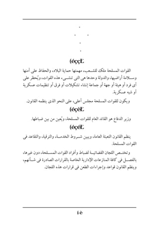 (
‫أمنها‬ ‫على‬ ‫والحفاظ‬ ،‫البالد‬ ‫حماية‬ ‫مهمتها‬ ،‫للش��عب‬ ‫ملك‬ ‫المسلحة‬ ‫القوات‬
‫على‬ ‫حظر‬ُ‫ي‬‫و‬ ،‫القوات‬ ‫هذه‬ ‫تنش��ىء‬ ‫التى‬ ‫هى‬ ‫وحدها‬ ‫والدولة‬ ،‫أراضيها‬ ‫وس�لامة‬
‫عسكرية‬ ‫تنظيمات‬ ‫أو‬ ‫فرق‬ ‫أو‬ ‫تشكيالت‬ ‫إنشاء‬ ‫جماعة‬ ‫أو‬ ‫جهة‬ ‫أو‬ ‫هيئة‬ ‫أو‬ ‫فرد‬ ‫أى‬
.‫عسكرية‬ ‫شبه‬ ‫أو‬
.‫القانون‬ ‫ينظمه‬ ‫الذى‬ ‫النحو‬ ‫على‬ ،‫أعلى‬ ‫مجلس‬ ‫المسلحة‬ ‫للقوات‬ ‫ويكون‬
(
.‫ضباطها‬ ‫بين‬ ‫من‬ ‫عين‬ُ‫ي‬‫و‬ ،‫المسلحة‬ ‫للقوات‬ ‫العام‬ ‫القائد‬ ‫هو‬ ‫الدفاع‬ ‫وزير‬
(
‫فى‬ ‫والتقاعد‬ ،‫والترقية‬ ،‫الخدم��ة‬ ‫ش��روط‬ ‫ويبين‬ ،‫العامة‬ ‫التعبئة‬ ‫القانون‬ ‫ينظم‬
.‫المسلحة‬ ‫القوات‬
،‫غيرها‬ ‫دون‬ ،‫المس��لحة‬ ‫القوات‬ ‫وأفراد‬ ‫لضباط‬ ‫القضائي��ة‬ ‫اللجان‬ ‫وتخت��ص‬
،‫ش��أنهم‬ ‫فى‬ ‫الصادرة‬ ‫بالقرارات‬ ‫الخاصة‬ ‫اإلدارية‬ ‫المنازعات‬ ‫كافة‬ ‫فى‬ ‫بالفص��ل‬
.‫اللجان‬ ‫هذه‬ ‫قرارات‬ ‫فى‬ ‫الطعن‬ ‫وإجراءات‬ ‫قواعد‬ ‫القانون‬ ‫وينظم‬
 