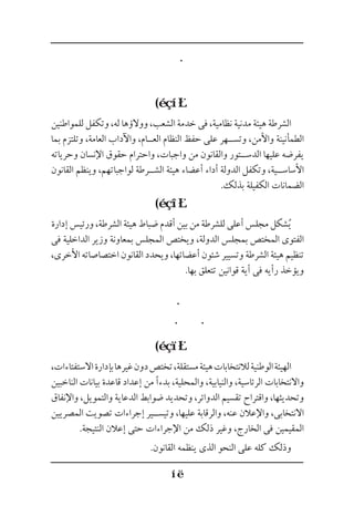 (
‫للمواطنين‬ ‫وتكفل‬ ،‫له‬ ‫ووالؤها‬ ،‫الشعب‬ ‫خدمة‬ ‫فى‬ ،‫نظامية‬ ‫مدنية‬ ‫هيئة‬ ‫الشرطة‬
‫بما‬ ‫وتلتزم‬ ،‫العامة‬ ‫واآلداب‬ ،‫الع��ام‬ ‫النظام‬ ‫حفظ‬ ‫على‬ ‫وتس��هر‬ ،‫واألمن‬ ‫الطمأنينة‬
‫وحرياته‬ ‫اإلنسان‬ ‫حقوق‬ ‫واحترام‬ ،‫واجبات‬ ‫من‬ ‫والقانون‬ ‫الدس��تور‬ ‫عليها‬ ‫يفرضه‬
‫القانون‬ ‫وينظم‬ ،‫لواجباتهم‬ ‫الش��رطة‬ ‫هيئة‬ ‫أعضاء‬ ‫أداء‬ ‫الدولة‬ ‫وتكفل‬ ،‫األساس��ية‬
.‫بذلك‬ ‫الكفيلة‬ ‫الضمانات‬
(
‫إدارة‬ ‫ورئيس‬ ،‫الشرطة‬ ‫هيئة‬ ‫ضباط‬ ‫أقدم‬ ‫بين‬ ‫من‬ ‫للشرطة‬ ‫أعلى‬ ‫مجلس‬ ‫شكل‬ُ‫ي‬
‫فى‬ ‫الداخلية‬ ‫وزير‬ ‫بمعاونة‬ ‫المجلس‬ ‫ويختص‬ ،‫الدولة‬ ‫بمجلس‬ ‫المختص‬ ‫الفتوى‬
،‫األخرى‬ ‫اختصاصاته‬ ‫القانون‬ ‫ويحدد‬ ،‫أعضائها‬ ‫شئون‬ ‫وتسيير‬ ‫الشرطة‬ ‫هيئة‬ ‫تنظيم‬
.‫بها‬ ‫تتعلق‬ ‫قوانين‬ ‫أية‬ ‫فى‬ ‫رأيه‬ ‫ويؤخذ‬
(
،‫االستفتاءات‬‫بإدارة‬‫غيرها‬‫دون‬‫تختص‬،‫مستقلة‬‫هيئة‬‫لالنتخابات‬‫الوطنية‬‫الهيئة‬
‫الناخبين‬ ‫بيانات‬ ‫قاعدة‬ ‫إعداد‬ ‫من‬ ‫بدءًا‬ ،‫والمحلية‬ ،‫والنيابية‬ ،‫الرئاسية‬ ‫واالنتخابات‬
‫واإلنفاق‬ ،‫والتمويل‬ ‫الدعاية‬ ‫ضوابط‬ ‫وتحديد‬ ،‫الدوائر‬ ‫تقسيم‬ ‫واقتراح‬ ،‫وتحديثها‬
‫المصريين‬ ‫تصويت‬ ‫إجراءات‬ ‫وتيس��ير‬ ،‫عليها‬ ‫والرقابة‬ ،‫عنه‬ ‫واإلعالن‬ ،‫االنتخابى‬
.‫النتيجة‬ ‫إعالن‬ ‫حتى‬ ‫اإلجراءات‬ ‫من‬ ‫ذلك‬ ‫وغير‬ ،‫الخارج‬ ‫فى‬ ‫المقيمين‬
.‫القانون‬ ‫ينظمه‬ ‫الذى‬ ‫النحو‬ ‫على‬ ‫كله‬ ‫وذلك‬
 