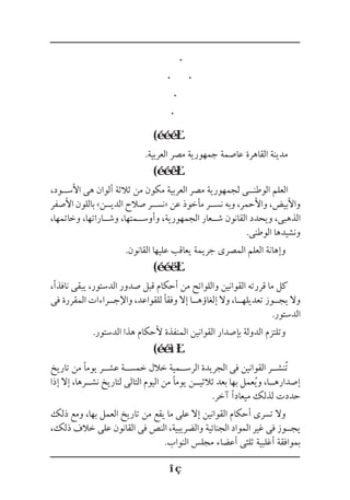 (
.‫العربية‬ ‫مصر‬ ‫جمهورية‬ ‫عاصمة‬ ‫القاهرة‬ ‫مدينة‬
(
،‫األس��ود‬ ‫هى‬ ‫ألوان‬ ‫ثالثة‬ ‫من‬ ‫مكون‬ ‫العربية‬ ‫مصر‬ ‫لجمهورية‬ ‫الوطن��ى‬ ‫العلم‬
‫األصفر‬ ‫باللون‬ »‫الدي��ن‬ ‫صالح‬ ‫«نس��ر‬ ‫عن‬ ‫مأخوذ‬ ‫نس��ر‬ ‫وبه‬ ،‫واألحمر‬ ،‫واألبيض‬
،‫وخاتمها‬ ،‫وش��اراتها‬ ،‫وأوس��متها‬ ،‫الجمهورية‬ ‫ش��عار‬ ‫القانون‬ ‫ويحدد‬ ،‫الذهبى‬
.‫الوطنى‬ ‫ونشيدها‬
.‫القانون‬ ‫عليها‬ ‫يعاقب‬ ‫جريمة‬ ‫المصرى‬ ‫العلم‬ ‫وإهانة‬
(
،‫نافذًا‬ ‫يبقى‬ ،‫الدستور‬ ‫صدور‬ ‫قبل‬ ‫أحكام‬ ‫من‬ ‫واللوائح‬ ‫القوانين‬ ‫قررته‬ ‫ما‬ ‫كل‬
‫فى‬ ‫المقررة‬ ‫واإلج��راءات‬ ،‫للقواعد‬ ‫وفقًا‬ ‫إال‬ ‫إلغاؤه��ا‬ ‫وال‬ ،‫تعديله��ا‬ ‫يج��وز‬ ‫وال‬
.‫الدستور‬
.‫الدستور‬ ‫هذا‬ ‫ألحكام‬ ‫المنفذة‬ ‫القوانين‬ ‫بإصدار‬ ‫الدولة‬ ‫وتلتزم‬
(
‫تاريخ‬ ‫من‬ ‫يومًا‬ ‫عش��ر‬ ‫خمس��ة‬ ‫خالل‬ ‫الرس��مية‬ ‫الجريدة‬ ‫فى‬ ‫القوانين‬ ‫ُنش��ر‬‫ت‬
‫إذا‬ ‫إال‬ ،‫نش��رها‬ ‫لتاريخ‬ ‫التالى‬ ‫اليوم‬ ‫من‬ ‫يومًا‬ ‫ثالثي��ن‬ ‫بعد‬ ‫بها‬ ‫عمل‬ُ‫ي‬‫و‬ ،‫إصداره��ا‬
.‫آخر‬ ‫ميعادًا‬ ‫لذلك‬ ‫حددت‬
‫ذلك‬ ‫ومع‬ ،‫بها‬ ‫العمل‬ ‫تاريخ‬ ‫من‬ ‫يقع‬ ‫ما‬ ‫على‬ ‫إال‬ ‫القوانين‬ ‫أحكام‬ ‫تسرى‬ ‫وال‬
،‫ذلك‬ ‫خالف‬ ‫على‬ ‫القانون‬ ‫فى‬ ‫النص‬ ،‫والضريبية‬ ‫الجنائية‬ ‫المواد‬ ‫غير‬ ‫فى‬ ‫يج��وز‬
.‫النواب‬ ‫مجلس‬ ‫أعضاء‬ ‫ثلثى‬ ‫أغلبية‬ ‫بموافقة‬
 