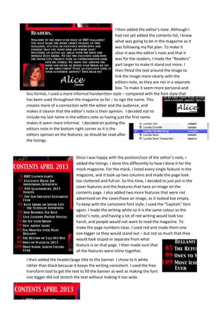 I then added the editor’s note. Although I
                                                    had not yet added the contents list, I knew
                                                    what was going to be in the magazine as it
                                                    was following my flat plan. To make it
                                                    clear it was the editor’s note and that it
                                                    was for the readers, I made the “Readers”
                                                    part larger to make it stand out more. I
                                                    then fitted the text around the image to
                                                    link the image more clearly with the
                                                    editors note, as they are not in a separate
                                                    box. To make it seem more personal and
less formal, I used a more informal handwritten style – compared with the font style that
has been used throughout the magazine so far – to sign the name. This
creates more of a connection with the editor and the audience, and
makes it clearer that the editor’s note is their opinion. I decided not to
include my last name in the editors note as having just the first name
makes it seem more informal. I decided on putting the
editors note in the bottom right corner as it is the
editors opinion on the features, so should be read after
the listings.


                            Once I was happy with the position/size of the editor’s note, I
                            added the listings. I done this differently to how I done it for the
                            mock magazine. For the mock, I listed every single feature in the
                            magazine, and it took up two columns and made the page look
                            too cluttered and full on. So this time, I decided to just put in the
                            cover features and the features that have an image on the
                            contents page. I also added two more features that were not
                            advertised on the cover/have an image, as it looked too empty.
                            To keep with the consistent font style, I used the “Capitals” font
                            again. I made the writing white so it is the same colour as the
                            editor’s note, and having a lot of red writing would look too
                            harsh, and people would not want to read the magazine. To
                            make the page numbers clear, I used red and made them one
                            size bigger so they would stand out – but not so much that they
                            would look stupid or separate from what
                            feature is on that page. I then made sure that
                            all the features were inline together.
I then added the header/page title to the banner. I chose to it white
rather than black because it keeps the writing consistent. I used the free
transform tool to get the text to fill the banner as well as making the font
size bigger did not stretch the text without making it too wide.
 