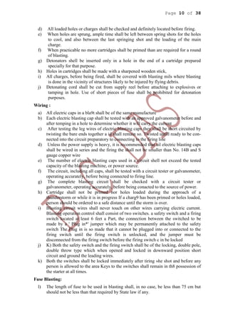 Page 10 of 38
d) All loaded holes or charges shall be checked and definitely located before firing.
e) When holes are sprung, ample time shall be left between spring shots for the holes
to cool, and also between the last springing shot and the loading of the main
charge.
f) When practicable no more cartridges shall be primed than are required for a round
of blasting.
g) Detonators shell be inserted only in a hole in the end of a cartridge prepared
specially for that purpose.
h) Holes in cartridges shall be made with a sharpened wooden stick,
i) All charges, before being fired, shall be covered with blasting mils where blasting
is done in the vicinity of structures likely to be injured by flying debris.
j) Detonating cord shall be cut from supply reel before attaching to explosives or
tamping in hole. Use of short pieces of fuse shall be prohibited for detonation
purposes.
Wiring :
a) All electric caps in a bla9t shall be of the same manufacture
b) Each electric blasting cap shall be tested with an approved galvanometer before and
after temping in a hole to determine whether it will carry the current
c) After testing the leg wires of electric blasting caps they shall be short circuited by
twisting the bare ends together a id shall remain so. Twisted untill ready to be con-
nected into the circuit preparatory to connecting to the firing line
d) Unless the power supply is heavy, it is recommended that ail electric blasting caps
shall be wired in series and the firing the shall not be smaller than No. 14B and S
gauge copper wire
e) The number of electric blasting caps used in a circuit shell not exceed the tested
capacity of the blasting machine, or power source.
f) The circuit, including all caps, shall be tested with a circuit tester or galvanometer,
operating accurately, before being connected to firing line.
g) The complete blasting circuit shall be checked with a circuit tester or
galvanometer, operating accurately, before being conacted to the source of power.
h) Cartridge shall not be primed nor holes loaded during the approach of a
thunderstorm or while it is in progress If a charg9 has been primed or holes loaded,
person should be ordered to a safe distance until the storm is over.
i) Blasting circuit wires shall never touch on other wires carrying electric current.
Blasting operation control shall consist of two switches. a safety switch and a firing
switch located at least 6 feet a Part, the connection between the switched to be
made by a ' Plug in*' jumper which may be permanently attached to the safety
switch The Plug in is so made that it cannot be plugged into or connected to the
firing switch until the firing switch is unlocked, and the jumper must be
disconnected from the firing switch before the firing switch c in be locked
j) K) Both the safety switch and the firing switch shall be of the locking, double pole,
double throw type which when opened and locked in downward position short
circuit and ground the leading wires.
k) Both the switches shall be locked immediately after tiring »he shot and before any
person is allowed to the area Keys to the switches shall remain in th8 possession of
the starter at all times.
Fuse Blasting:
l) The length of fuse to be used in blasting shall, in no case, be less than 75 cm but
should not be less than that required by State law if any.
 