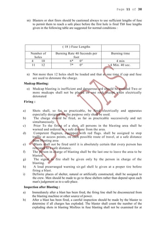 Page 11 of 38
m) Blasters or shot firers should be cautioned always to use sufficient lengths of fuse
to permit them to reach a safe place before the first hole is fired Th8 fuse lengths
given in the following table are suggested for normal conditions :
( 18 ) Fuse Lengths
Number of
holes
Burning Rate 40 Seconds per
foot
Burning time
4 10 6* 0" 4 min
11 12 7* 0" 4 Min. 40 sec.
n) Not more then 12 holes shell be loaded and that at one time if cap and fuse
are used to detonate the charge.
Mudcap Blasting:
o) Mudcap blasting is inefficient and dangerous ard should be avoided Two or
more mudcaps shall not be placed on one rock except when electrically
detonated
Firing :
a) Shots shall, so far as practicable, be fired electrically and apparatus
especially designed for the purpose only shall be used.
b) The charge should be fired, as far as practicable successively and net
simultaneously.
c) Prior To the firing of a shot, all persons in the blasting area shall he
warned and ordered to a safe distane from the area.
d) Competent flagmen, equipped with red flags. shall be assigned to stop
traffic at access points, on each possible route of travel, at a safe distance
from blasting area
e) Blasts shall not be fired until it is absolutely certain that every person has
retreated to a safe distance.
f) The person in charge of blasting shall be the last one to leave the area to be
blasted.
g) The signal to fire shall be given only by the person in charge of the
blasting.
h) A loud prearranged warning sir.gel shell le given at a proper tire before
firing a blast.
i) Definite places of shelter, natural or artificially constructed, shall be assigned to
the crew. Men should be made to go to these shelters rather than depend upon each
man's judgement as to a safe place.
Inspection after Blasting :
a) Immediately after a blast has been fired, the firing line shall be disconnected from
the blasting machine or other source of power.
b) After a blast has been fired, a careful inspection should be made by the blaster to
determine if all charges has exploded. The blaster shall count the number of the
exploding shots in blasting Misfires in fuse blasting shall not be examined for at
 