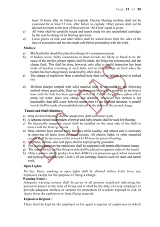 Page 12 of 38
least 10 hours after its failure to explode. Electric blasting misfires shall not be
examined for at least 15 min. after failure to explode. Other person shall not be
allowed to return to the area of blast until an ‘All Clear' signal is given.
c) All wires shall be carefully traced and search made for any unexploded cartridges
by the man In-charge of no blasting operation.
d) Loose pieces of rock and other debris shall be scaled down from the sides of the
face of excavation and me aria made safe before proceeding with the work.
Misfires:
a) Misfired holes should be placed in-charge of a competent person.
b) If broken wires, faulty connections or short circuits are likely or found to be the
cause of the misfire, proper repairs shall be made, the firing line reconnected, and the
charge fired. This shall be done, however, only after a careful inspection has been
made of burdens remaining in such holes and no hole shall be so fired when the
burden has been dangerously weakened by other shots.
c) The charge of explosives from a misfired hole shall not be drilled, bored or picked
out.
d) Misfired charges temped with solid material shall be detonated by the following
method where practicable; float out the stemming by use of e water or air jet from a
hose until the hole has been opened to within 61 Cm of charge, then siphon off or
pump out water, place new charge and detonate. Whenever this method is not
practicable, then drill a new hole not nearer than 61 cm load and detonate. A careful
search shall be made of unexploded material in the debris of the second charge.
Tunnel and Shaft Blasting :
a) Only electrical blasting shall be adopted for shaft and tunnel work.
b) A separate circuit independent of power and light circuits shall be used for blasting.
c) No electrically energized circuit shall be installed on the same side of the shaft or
tunnel with the blast eg circuits.
d) Stray currents have caused many fatalities while loading, and utmost care is necessary
in removing all faults from electrical circuits. All electric lights, or other energised
circuits shall be disconnected for at least 61 M from the point of loading.
e) All tracks, airlines, and vent pipes shall be kept properly grounded
f) For loading purposes the employees shall be equipped with permissible battery lamps.
g) The safety switch and the firing switch shall be placed on opposite sides of the tunnel.
h) Only explosive which produce less than 4700 Cu cm poisonous gas (carbon monoxide
and hydrogen sulphide) per 3.2cm x 20 cm cartridge shall be used for shaft and tunnel
work.
Open Lights:
No fire, flame, smoking or open lights shall be allowed within 6.6m from any
explosive except for the purpose of firing a charge.
Warning Notice :
Adequate warning notices shell be given to all persons employed indicating the
period of dancer at the time of firing end it shall be the duty of every employer to
provide adequate shelters or screens for protection of workers exposed to risk of
injury from the explosion or from flying material.
Explosives Register :
There shall be kept by the employer or his agent a register of explosives in which
 