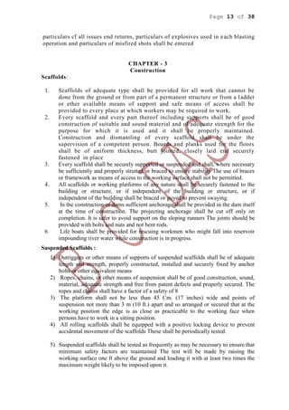 Page 13 of 38
particulars cf all issues end returns, particulars of explosives used in each blasting
operation and particulars of misfired shots shall be entered
CHAPTER - 3
Construction
Scaffolds:
1. Scaffolds of adequate type shall be provided for all work that cannot be
done from the ground or from part of a permanent structure or from a ladder
or ether available means of support and safe means of access shall be
provided to every place at which workers may be required to work.
2. Every scaffold and every part thereof including supports shall be of good
construction of suitable and sound material and of adequate strength for the
purpose for which it is used and it shall be properly maintained.
Construction and dismantling of every scaffold shall be under the
supervision of a competent person. Boards and planks used for the floors
shall be of uniform thickness, butt jointed, closely laid end securely
fastened in place
3. Every scaffold shall be securely supported or suspended and shall, where necessary
be sufficiently and properly strutted or braced to ensure stability The use of braces
or framework as means of access to the working surface shall not be permitted.
4. All scaffolds or working platforms of any nature shall be securely fastened to the
building or structure, or if independent of the building or structure, or if
independent of the building shall be braced or guyed to prevent swaying.
5. In the construction of dams sufficient anchorage shall be provided in the dam itself
at the time of construction. The projecting anchorage shall be cut off only on
completion. It is safer to avoid support on the sloping runners The joints should be
provided with bolts and nuts and not bent rods.
6. Life boats shall be provided for rescuing workmen who might fall into reservoir
impounding river water while construction is in progress.
Suspended Scaffolds :
1) Outriggars or other means of supports of suspended scaffolds shall be of adequate
length and strength, properly constructed, installed and securely fixed by anchor
bolts or other equivalent means
2) Ropes, chains, or other means of suspension shall be of good construction, sound,
material, adequate strength and free from patent defects and properly secured. The
ropes and chains shall have a factor of a safety of 8
3) The platform shall not be less than 45 Cm. (17 inches) wide and points of
suspension not more than 3 m (10 ft.) apart and so arranged or secured that at the
working position the edge is as close as practicable to the working face when
persons have to work in a sitting position.
4) All rolling scaffolds shall be equipped with a positive locking device to prevent
accidental movement of the scaffolds These shall be periodically tested.
5) Suspended scaffolds shall be tested as frequently as may be necessary to ensure that
minimum safety factors are maintained The test will be made by raising the
working surface one ft above the ground and loading it with at least two times the
maximum weight likely to be imposed upon it.
 