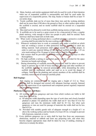 Page 14 of 38
6) Skips, buckets, and similar equipment shall only be used for work of short duration
when use of suspendcd scaffold is unreasonable and shall be used under the
supervision of a responsible person. The skip, bucket or basket shall be at least 75
cm inches deep.
7) Trestle scaffolds shah not be of more than three tiers and the working platform
shall not be more than 4.5M above the ground or floor or other surface upon which
the scaffold is erected, and no trestle scaffold shall be erected on a suspended
scaffold.
8) Men shall not be allowed to work from scaffolds during storms or high winds.
9) It scaffolds are to be used to a great extent or for a long period of time, a regular
plank stairway, wide enough to allow two people to pass, shall be erected. Such
stairways shall have hand rails on both sides.
10) When work is being performed above a scaffold platform a protective overhead
covering shall be provided for the men working on the scaffold.
11) Whenever workmen have to work or constantly pass under a scaffold on which
men are working a screen or other protection shall be provided to catch any
falling material. Such protection shall extend outside the scaffold proper, in
order to catch any material falling off the edges of scaffold platforms. 1.25 cm
wire mesh netting of No 18 guage or better may be used for this purpose.
12) Side screens shall be provided on scaffolds erected along passageways or other
thoroughfares.
13) On high scaffolds a netting or equivalent guard s tall be provided for the space
between toe boards and railings.
14) During dismantling of scaffolds necessary precautions shall be taken to prevent
injury to persons due to fall of loose materials, bracings and other members of
the scaffolds shall not be removed prematurely, while dismantling the entire
scaffold shall be maintained stable and rigid so as to avoid the danger of
collapse. Nails from the planking and various members of the scaffold shall be
carefully removed and all material carefully piled.
Bali Stagings:
Bali staging are commonly used for staging upto a height of 12.2 m. These
stagings shall be designed and erected with adequate bracings securely fastened
under the supervision of an experienced and competent person regularly inspected
and properly maintained.
Platforms Gangways And Runs :
1) All working platforms gangways and runs from which workers are liable to fall
more than 2m shall be.
a) Of adequate width depending upon the type of work done and closely boarded
planked or plated. For platforms the width shall not b^ less than 63 Cm For
gangways and runs the minimum width shall be 43 Cm. but when such
gangways or runs are used for passage of materials the width shall not be less
than 63 Cm.
b) Provided with suitable guards rails of adequate strength to a height of 1 m
above the working surface and toe boards of at least 20 Cm. in height to prevent
fall of persons, materials or tools.
2) Every platform gangways run or stairs shall be kept free from any unnecessary
obstruction, material or rubbish and from any projecting rails, and when they
become slippery appropriate steps shall be taken by way of sanding, cleaning or
otherwise to remedy the defect.
 