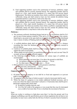 Page 15 of 38
3) Each supporting members used in the construction of runways, platforms, ramps
and scaffolds shall be securely fastened braced. The supporting member shall be
placed on a firm, rigid smooth foundation of a nature that will prevent lateral
displacement. The thrust-out members from which a scaffold is suspended shall, ba
sufficiently strong and shall extend at least one foot outside the platform being
suspended and have a stop block or bolt at the other end
4) Each supporting members used in the construction of runways, platforms, ramps
and scaffolds shall be securely fastened braced. The supporting member shall be
placed on a firm, rigid smooth foundation of a nature that will prevent lateral
displacement. The thrust-out members from which a scaffold is suspended shall, be
sufficiently strong and shall extend at least one foot outside the platform being
suspended and have a stop block or bolt at the other end
Platforms :
6. The minimum uniformly distributed design load per sq. cm of platforms shall be 26.5
gm. In case of stone masons it shall be 75 lbs. per so. ft. (38 gm./sq. cm.) Any concen-
trated load e» any point in the span shall not exceed the designed uniformly distributed
load. A factor of safety of Planking shall not be less than 5 cm. thick shall be adopted
7. A scaffold platform plank shall not project beyond its end supports to a distance
exceeding four times the thickness of the plank unless it is effectively secured to
prevent tipping.
8. Cantilever of scaffolds planks shall be avoided. Ledgers or putlogs shall be erected to
support the ends of such planks.
9. Where planks are butt jointed, two paralleled putlongs must be used, not mar? than 20
cm apart, giving each plank sufficient support.
10. The following minimum widths of platforms for various types of scaffolds are
recommended :
a) Where platform is not more than 1.8 m above the ground or solid floor.
b) For painters, decorators and similar workman ... . 30 cm
c) For other types ( Men and Tools only ) .... 50 cm.
11. Where platform is more than 1.8 m above the ground or solid floor.
a) For men tools, and materials … 120 cm
b) For men, tools materials and vehicles …150 cm
Gangways and Runs :
1) All planks forming a gangway or run shall be so fixed and supported as to prevent
under or unequal sagging.
2) No gangway or run the slope of which exceeds I vertical to horizontal shall be used.
3) Where the slope of a gangway or run renders additional foothold necessary, and in
every case where the slope is more than I vertical to 1.5 horizontal, there shall be provi-
ded proper stepping laths which shall:
a) be placed at suitable intervals, and.
b) be of the full width of the gangway or run except that they may be interrupted
over a width of not more than 10 cm. to facilitate the movement of barrows.
Note :
When any worker is working at a high place more than 2 m from the ground, and if an
adequate scaffolding as per the specifications given in these regulations has not been or not
practicable, he must wear a safety belts the life line of which is securely fixed or hooked to
 