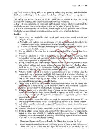 Page 16 of 38
any fixed structure, failing which a net properly and securing anchored and fixed below
has been provided to prevent the worker from falling on the ground and receiving injury.
The safety belt should confirm to the i.e. specifications. should be light and fitting
conveniently and should be carefully examined every day before use.
A life belt is no substitute for a standard scaffolding or working platform and should be
used only when an alternative is not practicable and the job is of a short duration.
A life belt is no substitute for a srandard scaffolding or working platform and should be
used only when an alternative is not practicable and the job is of a short duration.
Ladders :
1) Every ladder and step-ladder shall be of good construction, sound material and
adequate strength.
a) No ladder with defective or missing rung or with any rung which depends for its
support solely on nails, spikes or other similar fixing shall be used.
b) Wooden ladders should not be painted as paint covers up defects but linseed oil or
clear varnish should be used.
2) The use of ladders for other than a means of access should be eliminated as far as
possible.
3) Whenever a platform is 150cm or more above the ground, a ladder or stairway shall
be provided, one for each successive platform. Safe access from and to ladders or
stairs must be provided at all platforms.
4) Every ladder used for a vertical height of more than 9 2m shall be provided with an
intermediate landing and vertical distance between two successive landing places
shall not exceed 92.m. All intermediate landings shall be provided with suitable
guard rails to a height of at least 1m above the landing place.
5) Where a ladder is used as a means of communication or as a working place the
ladder shall rise, or adequate hand hold shall be provided, to a height of at least 1m
(3 feet 6 inches) above the place of landing or the highest rung to be reached by the
feet of any person working on the ladder, as the case may be, or if that is
impracticable to the greatest practicable height.
6) When using a ladder or a step ladder, the user should always face the ladder. The
transportation of materials by ladders should be reduced to a minimum. Tools and
materials should whenever practicable, be pulled up with a rope.
7) Ladders should not be placed in front of doors opening towards the ladders or
against window sashes. Step- ladders should be opened out fully before use. Two
ladders should not be spliced together to provide access to a greater height than when
a single ladder is used.
8) When permanent or portable ladders are used, the upper ends shall extend 105 cm
above the platform Portable ladders shall be securely fastened at the bottom and top.
9) All ladders shall be periodically inspected. The stability of ladders should be tested
before using it.
10) A ladder should not be placed upon a box. barrel or other movable insecure object.
11) Portable ladders should be in a safe position before being climbed. The slipping of a
ladder at either end should be carefully guarded against, especial-/ where the
supporting surfaced are smooth or vibrating. If necessary a person shall be stationed
at the base of the ladder to prevent slipping.
Openings. Dangerous Corners. Breaks Or Edges, And Sloping Surfaces
1) Every accessible opening through which any person is liable to fall a distance of
more than 2m or to fail into any liquid or material so as to involve risk of
 