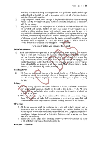 Page 17 of 38
drowning or of serious injury shall be provided with guard rails 1m above the edge
and the boards at least 20 cm high or a covering to prevent fall of persons, tools or
materials through the opening.
2) Every dangerous corner, break or edge or any structure which is accessible to any
person shall be provided with guard rail !s of adequate strength and if necessary,
with the toe boards,
3) Any person employed on a sloping surface of a vertical fall of rr.ore than 2m shall
be provided with suitable ladders or craw ling boards properly secured and a
suitable working platform fitted with suitable guard rails and in case it is
impracticable or inappropriate to provide such ladders, crawling boards or working
platforms, suitable safety belt of sound material and in good condition with a rope
of adequate strength and length enabling the wearer to attach himself to a secure
anchorage shall be supplied, or where the wearer cannot so attach himself, a
second person shall 2ticch or hold the rope in a secure manner.
Form Construction And Concrete Placement
From Constructions :
1) Each concrete structure presents its own problems in form building, and various
types of forms can be designed for the same structure. Certain hazards, however,
such as those due to poor housekeeping, leaving materials and tools where they
may fall and cause injuries, the tops of forms used as walkways not equipped with
standard guardrails and toe boards on the open side, and failure to properly secure
forms of scaffolds, are common to all form- work. Most of these hazards can be
reduced, if no; eliminated, by careful planning.
Handling Forms :
2) All forms or form panels that are to be reused should have U-bolts, sufficient in
number and size to carry the weight of form or form panels. All temporary bracing
shall be securely fastened to prevent members from falling when panels are being
moved.
Raising :
3) All form-raising operation should be conducted in a safe 3nd orderly manner and
only experienced workmen should be allowed in this type of work. All form
raisers shall use safety belts when required to go over the side unless scaffolds are
in place on the form.
4) ‘A' frames shall be designed and maintained to withstand all loads imposed upon
them. All head and tail jacks shall be maintained in good working order. Tail jack
fasteners of sufficient length and size shall be securely anchored in the concrete.
Stripping:
5) All forms stripping shall be conducted in a safe and orderly manner and in
accordance with the rules for good housekeeping. All stripped lumber shall be
placed in piles or removed immediately from the work area. All protruding nails or
superfluous bolts or studs used to fasten the shuttering shall be cut or bent down
soon after the stripping.
6) Boatswain's chairs, safety bolts, and ropes shall be used where workmen are likely
to fall and shall be protected from falling objects.
Concrete : Placement:
 