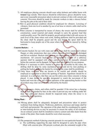 Page 18 of 38
7) All employees placing concrete should wear safety helmets and rubber boots with
trouser legs outside. Shirt sleeves should be rolled down, gloves should be worn,
and every reasonable precaution taken to prevent contract of skin with cement and
concrete. Provision should be made for concrete workers to take a shower before
leaving the jobs at the end of their shift.
8) Men in good physical condition should be employed for vibrators. Lowering of
vibrators, from one level to another by use of air hose or electric cable shall not be
permitted.
9) When concrete is transported by means of chutes; the towers shall be substantial
construction, sound material and ample strength to carry the greatest load that
could possibly occur The shall be properly guyed and provided with safe access At
each level of the chute where men work, landing platforms shall be provided and
the chute shall be properly guyed and the area below the spout shall be be
barricated to keep people out of the areas where they might be injured by falling
concrete.
Concrete Buckets : •
10) Concrete buckets for use with crane and cable ways shall be constructed without
flanges or other projections that may collect concrete which might be dislodged
and fall on workmen. Buckets shall have on air connection to operate the dumping
mechanism. All concrete buckets that are dumped by control of a cableway
operator shall be equipped with safety catches that must be manually released
before the concrete can be dumped. No. man shall ride a bucket for any purpose.
11) When it is necessary to drift a bucket to a place not accessible by the crane, the
drifting shall be done by some mechanical means and not by men pushing or
pulling the bucket, drifting the bucket by swinging the crane shall be prohibited.
12) Only those workmen who are known to be careful and reliable should be
employed as signalmen to direct the spotting of buckets. Signalmen should be so
stationed. in a safe place, that they can see the entire area where concrete is being
placed. A man should be specially designated to watch the movement of the
bucket and warn the crew and vibrator operators of the approaching bucket so that
all workers may clear out of the area affected by the bucket.
Mixer :
13) All mixer gears, chains, and rollers shall be guarded. If the mixer has a charging
skip, it shall be guarded by bars on the sides to prevent any one walking under the
skip. The cable and sheaves should be inspected daily when the mixer is in
continuous daily operation.
Mixing Plant :
14) Mixing plants shall be adequately designed and precautions taken to protect
workmen from failing objects. Walkways, platforms, stairways and ramps shall be
well built and protected. The operation of the plant shall be coordinated by signals
or inter-locking devices as may be necessary to ensure the safety of all workmen.
An air exhaust system shall be installed to remove cement and other duals from the
inside of the plant. Dust masks should be worn when necessary.
Pumpcrete :
15) The pumpcrete method of placing concrete presents its own particular hazards :
a) The scaffolding supporting the pipe shall be designed to carry the pipe when
filled with concrete plus 100 percent overload, plus the estimated weight of the
 