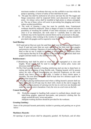 Page 19 of 38
maximum number of workmen that may use the scaffold at one time while the
pump is operating. A factor of safety of four shall then be used.
b) The pipe line shall be anchored at all curves and near the end The toggle and
flange connections shall be inspected before each placement to ensure tight
joints. Air release valves shall be installed at high points to release entrapped,
air. The use of these valves will assist in preventing line plugging and in turn
reduce accident possibilities.
c) The work of cleaning a pipe line must be carefully done. Experienced
workmen should be employed. There is danger of injury to workmen and also
possibility of wrecking the scaffold. If and when necessary to open a pipe to
clear it of an obstruction, the work must b • carefully done in order that
workmen may not be injured by concrete blown out by air pressure in the pipe.
d) All workmen, when working in the vicinity of a pumpcrete machine should b3
provided with goggles and be required to wear them.
Sand Blasting :
16) If sand and air blast are used, the sand blast shall wear the regulation sand blaster's
hood. If sand and water blast are used, operators of the blast shall were goggles
and protective clothings. Operators of sand machines shall use care in directing the
blast so that no one is caught in the blast or the rebound. All employees whose
work requires that they be in the vicinity of the sand blasting operations shall were
goggles and dust masks it a dry sand blast be used.
Reinforcement :
17) Reinforcing steel shall be piled on wood sills, and segregated as to sizes and
lengths. Wood stakes shall be used to separate the various piles. Lanes and
driveways shall be kept clear.
18) The Chief accident hazards m bending reinforcing steel are due to sharp burrs in
cutting and the whipping of long flexible rods. Tripping hazards will be present
unless the rules of good housekeeping are observed Employees on this work
should wear heavy gloves or hand pads. A leather or heavy denim apron is
desirable. The area about the bender shall be kept clear for a distance equal to the
length of the longest bar.
19) All persons placing reinforcement steel where a falling hazard is present shall use
safety belts. The tie-off rope may be short with a hook on the end to engage the
steel. The common practice of carrying wire for ties in a toil over one shoulder and
under the opposite arm is hazardous. Carry the wire on a reel worn on the belt.
Cement Handling :
20) Workmen engaged in handling bulk cement in confined places should were
tight-fitting goggles, approved dust-masks, and protective clothing that fits
snugly around the neck. wrists and ankles.
Adequate washing facilities should be provided for the workmen.
Grouting Guniting :
Some of the principal hazards particularly incident to grouting and guniting are as given
below :
Machinery Hazards:
All openings of grout mixers shall be adequately guarded. All flywheels, and all other
 