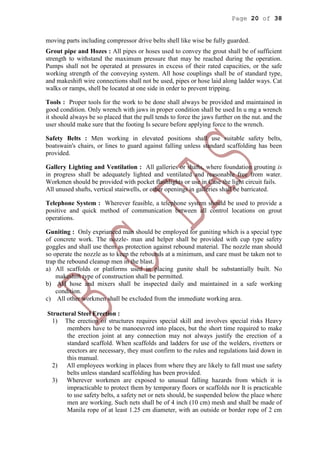 Page 20 of 38
moving parts including compressor drive belts shell like wise be fully guarded.
Grout pipe and Hozes : All pipes or hoses used to convey the grout shall be of sufficient
strength to withstand the maximum pressure that may be reached during the operation.
Pumps shall not be operated at pressures in excess of their rated capacities, or the safe
working strength of the conveying system. All hose couplings shall be of standard type,
and makeshift wire connections shall not be used, pipes or hose laid along ladder ways. Cat
walks or ramps, shell be located at one side in order to prevent tripping.
Tools : Proper tools for the work to be done shall always be provided and maintained in
good condition. Only wrench with jaws in proper condition shall be used In u mg a wrench
it should always be so placed that the pull tends to force the jaws further on the nut. and the
user should make sure that the footing Is secure before applying force to the wrench.
Safety Belts : Men working in elevated positions shall use suitable safety belts,
boatswain's chairs, or lines to guard against falling unless standard scaffolding has been
provided.
Gallery Lighting and Ventilation : All galleries or shafts, where foundation grouting is
in progress shall be adequately lighted and ventilated and reasonable free from water.
Workmen should be provided with pocket flashlights or use in Case the light circuit fails.
All unused shafts, vertical stairwells, or other openings in galleries shall be barricated.
Telephone System : Wherever feasible, a telephone system should be used to provide a
positive and quick method of communication between all control locations on grout
operations.
Guniting : Only exprianced man should be employed for guniting which is a special type
of concrete work. The nozzle- man and helper shall be provided with cup type safety
goggles and shall use them as protection against rebound material. The nozzle man should
so operate the nozzle as to keep the rebounds at a minimum, and care must be taken not to
trap the rebound cleanup men in the blast.
a) All scaffolds or platforms used in placing gunite shall be substantially built. No
makeshift type of construction shall be permitted.
b) AH hose and mixers shall be inspected daily and maintained in a safe working
condition.
c) All other workmen shall be excluded from the immediate working area.
Structural Steel Erection :
1) The erection of structures requires special skill and involves special risks Heavy
members have to be manoeuvred into places, but the short time required to make
the erection joint at any connection may not always justify the erection of a
standard scaffold. When scaffolds and ladders for use of the welders, rivetters or
erectors are necessary, they must confirm to the rules and regulations laid down in
this manual.
2) All employees working in places from where they are likely to fall must use safety
belts unless standard scaffolding has been provided.
3) Wherever workmen are exposed to unusual falling hazards from which it is
impracticable to protect them by temporary floors or scaffolds nor It is practicable
to use safety belts, a safety net or nets should, be suspended below the place where
men are working. Such nets shall be of 4 inch (10 cm) mesh and shall be made of
Manila rope of at least 1.25 cm diameter, with an outside or border rope of 2 cm
 