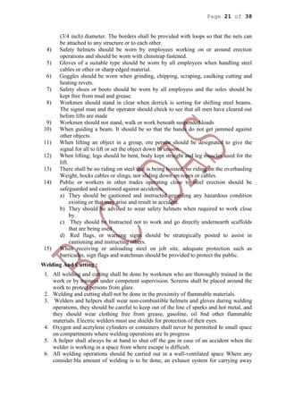 Page 21 of 38
(3/4 inch) diameter. The borders shall be provided with loops so that the nets can
be attached to any structure or to each other.
4) Safety helmets should be worn by employees working on or around erection
operations and should be worn with chinstrap fastened.
5) Gloves of a suitable type should be worn by all employees when handling steel
cables or other or sharp edged material.
6) Goggles should be worn when grinding, chipping, scraping, caulking cutting and
heating revets.
7) Safety shoes or boots should be worn by all employess and the soles should be
kept free from mud and grease.
8) Workmen should stand in clear when derrick is sorting for shifting steel beams.
The signal man and the operator should check to see that all men have cleared out
before lifts are made
9) Workmen should not stand, walk or work beneath suspended loads
10) When guiding a beam. It should be so that the hands do not get jammed against
other objects.
11) When lifting an object in a group, ore person should be designated to give the
signal for all to lift or set the object down In unison.
12) When lifting; legs should be bent, body kept straight and leg muscles used for the
lift.
13) There shall be no riding on steel that is being hoisted. no riding on the overhauling
Weight, hocks cables or slings, nor sliding down on ropes or cables.
14) Public or workers in other trades operating close to steel erection should be
safeguarded and cautioned against accidents.
a) They should be cautioned and instructed regarding any hazardous condition
existing or that may arise and result in accident.
b) They should be advised to wear safety helmets when required to work close
by.
c) They should be Instructed not to work and go directly undernearth scaffolds
that are being used
d) Red flags, or warning signs should be strategically posted to assist in
cautioning and instructing others.
15) When receiving or unloading steel on job site, adequate protection such as
barricades, sign flags and watchman should be provided to protect the public.
Welding And Cutting :
1. All welding and cutting shall be done by workmen who are thoroughly trained in the
work or by trainees under competent supervision. Screens shall be placed around the
work to protect persons from glare.
2. Welding and cutting shall not be done in the proximity of flammable materials.
3. Welders and helpers shall wear non-combustible helmets and gloves during welding
operations, they should be careful to keep out of the line cf sparks and hot metal, and
they should wear clothing free from grease, gasoline, oil 8nd other flammable
materials. Electric welders must use shields for protection of their eyes.
4. Oxygen and acetylene cylinders or containers shall never be permitted In small space
on compartments where welding operations are In progress
5. A helper shall always be at hand to shut off the gas in case of an accident when the
welder is working in a space from where escape is difficult.
6. All welding operations should be carried out in a wall-ventilated space Where any
consider.bla amount of welding is to be done, an exhaust system for carrying away
 