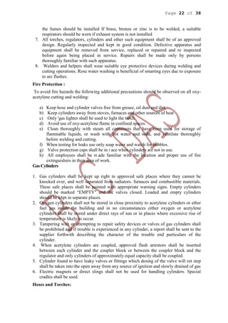 Page 22 of 38
the fumes should be installed If brass, bronze or zinc is to be welded, a suitable
respirators should be worn if exhaust system is not installed
7. All torches, regulators, cylinders and other such equipment shall be of an approved
design. Regularly inspected and kept in good condition. Defective apparatus and
equipment shall be removed from service, replaced or repaired and re inspected
before again being placed in service. Repairs shall be made only by persons
thoroughly familiar with such apparatus.
8. Welders and helpers shall wear suitable eye protective devices during welding and
cutting operations. Rose water washing is beneficial of smarting eyes due to exposure
to arc flashes.
Fire Protection :
To avoid fire hazards the following additional precautions should be observed on all oxy-
acetylene cutting and welding:
a) Keep hose and cylinder valves free from grease, oil dust and dirt.
b) Keep cylinders away from stoves, furnaces and other sources of heat
c) Only 'gas lighter shall be used to light the torch.
d) Avoid use of oxy-acetylene flame in confined spaces.
e) Clean thoroughly with steam all containers that have been used for storage of
flammable liquids, or wash with hot water and soda, and ventilate thoroughly
before welding and cutting.
f) When testing for leaks use only soap water and watch for bubbles.
g) Valve protection caps shall be in i ace when cylinders are not in use.
h) All employees shall be rr.ade familiar with the location and proper use of fire
extinguishers in their area of work.
Gas Cylinders
1. Gas cylinders shall be kept up right in approved safe places where they cannot be
knocked over, and well separated from radiators. furnaces and combustible materials.
These safe places shall be painted with appropriate warning signs. Empty cylinders
should be marked “EMPTY" and the valves closed. Loaded and empty cylinders
should be k6pt in separate places.
2. Oxygen cylinders shall not be stored in close proximity to acetylene cylinders or ether
fuel gas inside the building and in no circumstances either oxygen or acetylene
cylinders shall be stored under direct rays of sun or in places where excessive rise of
temperature is likely to occur.
3. Tampering with or attempting to repair safety devices or valves of gas cylinders shall
be prohibited and if trouble is experienced in any cylinder, a report shall be sent to the
supplier forthwith describing the character of the trouble end particulars of the
cylinder.
4. When acetylene cylinders are coupled, approved flash arrestors shall be inserted
between each cylinder and the coupler block or between the coupler block and the
regulator and only cylinders of approximately equal capacity shall be coupled.
5. Cylinder found to have leaky valves or fittings which dosing of the valve will rot step
shall be taken into the open away from any source of ignition and slowly drained of gas
6. Electric magnets or direct slings shall not be used for handling cylinders. Special
cradles shall be used.
Hoses and Torches:
 