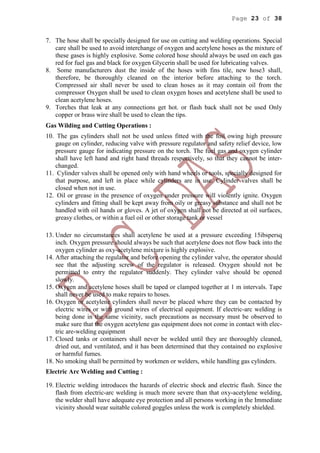 Page 23 of 38
7. The hose shall be specially designed for use on cutting and welding operations. Special
care shall be used to avoid interchange of oxygen and acetylene hoses as the mixture of
these gases is highly explosive. Some colored hose should always be used on each gas
red for fuel gas and black for oxygen Glycerin shall be used for lubricating valves.
8. Some manufacturers dust the inside of the hoses with fins tile, new hose3 shall,
therefore, be thoroughly cleaned on the interior before attaching to the torch.
Compressed air shall never be used to clean hoses as it may contain oil from the
compressor Oxygen shall be used to clean oxygen hoses and acetylene shall be used to
clean acetylene hoses.
9. Torches that leak at any connections get hot. or flash back shall not be used Only
copper or brass wire shall be used to clean the tips.
Gas Wilding and Cutting Operations :
10. The gas cylinders shall not be used unless fitted with the foil owing high pressure
gauge on cylinder, reducing valve with pressure regulator and safety relief device, low
pressure gauge for indicating pressure on the torch. The fuel gas and oxygen cylinder
shall have left hand and right hand threads respectively, so that they cannot be inter-
changed.
11. Cylinder valves shall be opened only with hand wheels or tools, specially designed for
that purpose, and left in place while cylinders are in use. Cylinder valves shall be
closed when not in use.
12. Oil or grease in the presence of oxygen under pressure will violently ignite. Oxygen
cylinders and fitting shall be kept away from oily or greasy substance and shall not be
handled with oil hands or gloves. A jet of oxygen shall not be directed at oil surfaces,
greasy clothes, or within a fuel oil or other storage tank or vessel
13. Under no circumstances shall acetylene be used at a pressure exceeding 15ibspersq
inch. Oxygen pressure should always be such that acetylene does not flow back into the
oxygen cylinder as oxy-acetylene mixture is highly explosive.
14. After attaching the regulator and before opening the cylinder valve, the operator should
see that the adjusting screw of the regulator is released. Oxygen should not be
permitted to entry the regulator suddenly. They cylinder valve should be opened
slowly.
15. Oxygen and acetylene hoses shall be taped or clamped together at 1 m intervals. Tape
shall never be used to make repairs to hoses.
16. Oxygen or acetylene cylinders shall never be placed where they can be contacted by
electric wires or with ground wires of electrical equipment. If electric-arc welding is
being done in the same vicinity, such precautions as necessary must be observed to
make sure that the oxygen acetylene gas equipment does not come in contact with elec-
tric are-welding equipment
17. Closed tanks or containers shall never be welded until they are thoroughly cleaned,
dried out, and ventilated, and it has been determined that they contained no explosive
or harmful fumes.
18. No smoking shall be permitted by workmen or welders, while handling gas cylinders.
Electric Arc Welding and Cutting :
19. Electric welding introduces the hazards of electric shock and electric flash. Since the
flash from electric-arc welding is much more severe than that oxy-acetylene welding,
the welder shall have adequate eye protection and all persons working in the Immediate
vicinity should wear suitable colored goggles unless the work is completely shielded.
 