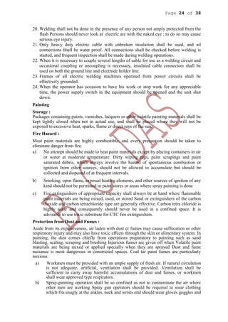 Page 24 of 38
20. Welding shall not ba done in the presence of any person not amply protected from the
flash Persons should never look at electric are with the naked eye ; to do so may cause
serious eye injury.
21. Only heavy duty electric cable with unbroken insulation shall be used, and ail
connections 6hall be water proof. All connections shall be checked before welding is
started, and frequent inspection shall be made during welding operations.
22. When it is necessary to couple several lengths of cable for use as a welding circuit and
occasional coupling or uncoupling is necessary, insulated cable connectors shall be
used on both the ground line and electrode holder line.
23. Frames of all electric welding machines operated from power circuits shall be
effectively grounded.
24. When the operator has occasion to have his work or stop work for any appreciable
time, the power supply switch in the equipment should be opened end the unit shut
down.
Painting
Storage :
Packages containing paints, varnishes, lacquers or other volatile painting materials shall be
kept tightly closed when not in actual use, and shall be placed where they will not be
exposed to excessive heat, sparks, flame cr direct rays of the sun.
Fire Hazard :
Most paint materials are highly combustible, and every precaution should be taken to
eliminate danger from fire.
a) No attempt should be made to heat paint materials except by placing containers in air
or water at moderate temperature. Dirty wiping rags, paint scrapings and paint
saturated debris, which always involve the hazard of spontaneous combustion or
ignition from other sources, should not be allowed to accumulate but should be
collected and disposed of at frequent intervals.
b) Smoking, open flame, exposed heating elements, and other sources of ignition of any
kind should not be permitted in paint stores or areas where spray painting is done
c) Fire extinguishers of appropriate capacity shall always be at hand where flammable
paint materials are being mixed, used, or stored Sand or extinguishers of the carbon
dioxide and carbon tetrachloride type are generally effective. Carbon tetra chloride is
highly toxic and consequently should never be used in a confined space. It is
advisable to use toxic substitute for CTC fire extinguishers.
Protection from Dust and Fumes :
Aside from its explosiveness, air laden with dust cr fumes may cause suffocation or other
respiratory injury and may also have toxic effects through the skin or alimentary system. In
painting, the dust comes chiefly from operations preparatory to painting such as sand
blasting, scaling, scraping and brushing Injurious fumes are given off when Volatile paint
materials are being mixed or applied specially when they are sprayed Dust and fume
nuisance is most dangerous in constricted spaces. Coal tar paint fumes are particularly
noxious.
a) Workmen must be provided with an ample supply of fresh air. If natural circulation
is not adequate, artificial, ventilation shall be provided. Ventilation shall be
sufficient to carry away harmful accumulations of dust and fumes, or workmen
shall wear approved type respirators.
b) Spray-painting operation shall be so confined as not to contaminate the air where
other men are working Spray gun operators should be required to wear clothing
which fits snugly at the ankles, neck and wrists end should wear gloves goggles and
 