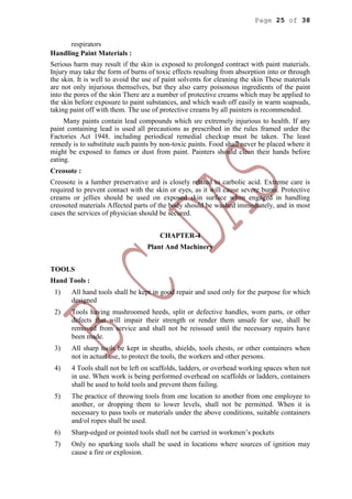 Page 25 of 38
respirators
Handling Paint Materials :
Serious harm may result if the skin is exposed to prolonged contract with paint materials.
Injury may take the form of burns of toxic effects resulting from absorption into or through
the skin. It is well to avoid the use of paint solvents for cleaning the skin These materials
are not only injurious themselves, but they also carry poisonous ingredients of the paint
into the pores of the skin There are a number of protective creams which may be applied to
the skin before exposure to paint substances, and which wash off easily in warm soapsuds,
taking paint off with them. The use of protective creams by all painters is recommended.
Many paints contain lead compounds which sre extremely injurious to health. If any
paint containing lead is used all precautions as prescribed in the rules framed urder the
Factories Act 1948. including periodical remedial checkup must be taken. The least
remedy is to substitute such paints by non-toxic paints. Food shall never be placed where it
might be exposed to fumes or dust from paint. Painters should clean their hands before
eating.
Creosote :
Creosote is a lumber preservative ard is closely related to carbolic acid. Extreme care is
required to prevent contact with the skin or eyes, as it will cause severe burns. Protective
creams or jellies should be used on exposed skin surface when engaged in handling
creosoted materials Affected parts of the body should be washed immediately, and in most
cases the services of physician should be secured.
CHAPTER-4
Plant And Machinery
TOOLS
Hand Tools :
1) All hand tools shall be kept in good repair and used only for the purpose for which
designed
2) Tools having mushroomed heeds, split or defective handles, worn parts, or other
defects that will impair their strength or render them unsafe for use, shall be
removed from service and shall not be reissued until the necessary repairs have
been made.
3) All sharp tools be kept in sheaths, shields, tools chests, or other containers when
not in actual use, to protect the tools, the workers and other persons.
4) 4 Tools shall not be left on scaffolds, ladders, or overhead working spaces when not
in use. When work is being performed overhead on scaffolds or ladders, containers
shall be used to hold tools and prevent them failing.
5) The practice of throwing tools from one location to another from one employee to
another, or dropping them to lower levels, shall not be permitted. When it is
necessary to pass tools or materials under the above conditions, suitable containers
and/ol ropes shall be used.
6) Sharp-edged or pointed tools shall not be carried in workmen’s pockets
7) Only no sparking tools shall be used in locations where sources of ignition may
cause a fire or explosion.
 