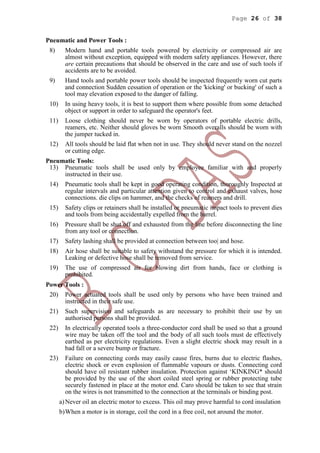 Page 26 of 38
Pneumatic and Power Tools :
8) Modern hand and portable tools powered by electricity or compressed air are
almost without exception, equipped with modern safety appliances. However, there
are certain precautions that should be observed in the care and use of such tools if
accidents are to be avoided.
9) Hand tools and portable power tools should be inspected frequently worn cut parts
and connection Sudden cessation of operation or the 'kicking' or bucking' of such a
tool may elevation exposed to the danger of falling.
10) In using heavy tools, it is best to support them where possible from some detached
object or support in order to safeguard the operator's feet.
11) Loose clothing should never be worn by operators of portable electric drills,
reamers, etc. Neither should gloves be worn Smooth overalls should be worn with
the jumper tucked in.
12) All tools should be laid flat when not in use. They should never stand on the nozzel
or cutting edge.
Pneumatic Tools:
13) Pneumatic tools shall be used only by employee familiar with and properly
instructed in their use.
14) Pneumatic tools shall be kept in good operating condition, thoroughly Inspected at
regular intervals and particular attention given to control and exhaust valves, hose
connections. die clips on hammer, and the checks of reamers and drill.
15) Safety clips or retainers shall be installed or pneumatic impact tools to prevent dies
and tools from being accidentally expelled from the barrel.
16) Pressure shall be shut off and exhausted from the line before disconnecting the line
from any tool or connection.
17) Safety lashing shall be provided at connection between too| and hose.
18) Air hose shall be suitable to safety withstand the pressure for which it is intended.
Leaking or defective hose shall be removed from service.
19) The use of compressed air for blowing dirt from hands, face or clothing is
prohibited.
Power Tools :
20) Power actuated tools shall be used only by persons who have been trained and
instructed in their safe use.
21) Such supervision and safeguards as are necessary to prohibit their use by un
authorised persons shall be provided.
22) In electrically operated tools a three-conductor cord shall be used so that a ground
wire may be taken off the tool and the body of all such tools must de effectively
earthed as per electricity regulations. Even a slight electric shock may result in a
bad fall or a severe bump or fracture.
23) Failure on connecting cords may easily cause fires, burns due to electric flashes,
electric shock or even explosion of flammable vapours or dusts. Connecting cord
should have oil resistant rubber insulation. Protection against ‘KINKING* should
be provided by the use of the short coiled steel spring or rubber protecting tube
securely fastened in place at the motor end. Caro should be taken to see that strain
on the wires is not transmitted to the connection at the terminals or binding post.
a)Never oil an electric motor to excess. This oil may prove harmful to cord insulation
b)When a motor is in storage, coil the cord in a free coil, not around the motor.
 