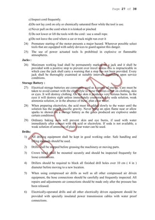Page 27 of 38
c)Inspect cord frequently.
d)Do not lay cord on oily or chemically saturated floor while the tool is use.
e)Never pull on the cord when it is kinked or pinched
f) Do not lower or lift the tools with the cord : use a small rope.
g)Do not leave the cord where a car or truck might run over it
24) Premature starting of the motor presents a major hazard. Wherever possible select
tools that are equipped with safety devices to guard against this danger.
25) The use of power actuated tools Is prohibited in explosive or flammable
atmospheres.
Jacks :
26) Maximum working load shall be permanently marked on a jack and it shall be
provided with a positive stop to prevent over travel unless this is impracticable in
which case the jack shall carry a warning that a stop has not been provided. Every
jack shall be thoroughly examined at suitable intervals depending upon service
conditions.
Storage Battery :
27) Electrical storage batteries are commonly used as a source of energy. Care must be
taken to avoid contact with the electrolyte in these batteries either on clothing, skin
or eyes. It will destroy clothing. On the skin it produces very serious burns. In the
eyes it will destroy sight unless immediately counteracted by soda solution, weak
ammonia solution, or in the absence of these, plan clear water.
28) When preparing electrolyte, the acid must be added slowly to the water until the
solution has the proper specific gravity. Never bring an open flame near or allow
sparks to shower on a storage battery as the gases produced are explosive under
certain conditions.
29) Ordinary baking soda will prevent skin and eye burns, if used with water
immediately after contact with the acid or electrolyte. If soda is not available, a
weak solution of ammonia of plain clear water can be used.
Drills:
1) All drilling equipment shall be kept in good working order. Safe handling and
lifting methods should be used.
2) Drills shall be stopped before greasing the machinery or moving parts.
3) Crown block shall be mounted securely and should ba inspected frequently for
loose connections.
4) Drillers should be required to block all finished drill holes over 10 cm ( 4 in )
diameter before moving to a new location.
5) When using compressed air drills as well as all other compressed air driven
equipment, the hose connections should be carefully and frequently inspected. All
repairs and adjustments air connections should be made only after the pressure has
been released.
6) Electrically-operated drills and all other electrically driven equipment should be
provided with specially insulated power transmission cables with water proof
connections.
 