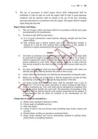 Page 28 of 38
7) The use of gas-engine or petrol engine driven drills underground shall be
prohibited. It used on open air work the engine shall be kept in good operating
condition, and the operator shall be trained in the use of the tool, including
necessary precautions to avoid burns from the engine. The engine shall be stopped
while filling the fuel tank.
Ropes Chains And Slings :
1) The use of ropes, cables and chains shall be in accordance with the safe usage
recommended by the manufacturer.
2) No chain or rope shall be used unless :
a) It is of good construction, sound material, adequate strength and free from
patent defects.
b) Safe working load is plainly marked omit or an identification number is
marked on it and the safe working load corresponding to this number is
entered in a register maintained by the persons-in-charge.
Chains:
3) All chains in continuous use shall be inspected once a month. Each chain shall
be measured for length at each Inspection. If a stretch of one in 36 is found, it
shall be inspected for cracks Any link that shows evidence of a crack or cross
section reduction by wear, hicks or cuts shall be removed. A chain with any
link section reduced to less than to-thirds of the original section shall never be
used.
4) No chain shall be used which has boon broken and mended with a bolt, nor
shall the end of the chain be bolted to the chain to form a loop.
5) Chains shall never be knotted, nor shall they be shortened by twisting the chain.
6) Before any strain is put on the chain, it shall be inspected to sec that all links
are lined up so that the pull Is through the long diameter of the link.
7) All chains except those mentioned below shall be annealed once a year (6
months for 1.25 cm in bar chains and below or chains working at high temp )
when in continuous use. This work shall only be attempted by competent men
having the proper facilities for such work. The particulars of annealing or heat
treatment and test shall be entered in the register maintained for the purpose. It
is recommended that all chains be returned to the manufacturer (or the
annealing.
Chains that no ad not be annealed are :
a) Bridle chains attached to derricks or ma9ts.
b) Chains made of malleable cast iron.
c) Plate link chains,
d) Chains of steel or any non ferrous metal (including rings, hooks, sockets and
swivels).
e) Pitched chains, working on sprocket or pocketed wheels.
f) Rings, hooks shackles and swivels permanently attached to pitched chain,
pulley blocks or weighting machines.
 