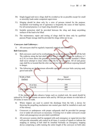 Page 32 of 38
30) Single-legged and reeve slings shall be avoided as far as possible except for small
or unwieldy loads under competent supervision.
31) Slinging should be done only by a crew of persons trained for the purpose.
Accidental over-loading out of ignorance is frequently the cause of fatal injuries.
For all normal practice 2 or 4 part sling should be used
32) Suitable protection shall be provided between the sling and sharp unyielding
surfaces of the load to be lifted.
33) The maintenance, repair and testing of slings shall be done only by qualified
parsons Proper storage shall be provided for slings while nor in use.
Conveyors And Cableways :
1) All conveyors shall be regularly inspected, repaired and maintained.
Balt Conveyors:
2) Belt conveyors snail not be overloaded to the point where materials fall off the belt
The walkway along the bait shall be kept free of materials Where the walkway is 1
m (3 ft.) or more above the ground, a standard guardrail shall be installed 3 Oilers
shall never attempt to clean rollers white the be t is in motion. All oil and grease
cups shall be so located that the oiler can service the cups without exposing himself
to danger.
3) The following are the maximum allowable speeds of conveyor belts carrying sand,
gravel and earth :
Width of Belt
(inches)
Speed
(feet per minute)
16 or less 250
16 to 24 400
24 or More 550
If the material includes abrasive lumps such as crushed rock, the speed should be
reduced by 50 feet per minute on narrow belts and by 100 feet per minute on wide belts of
24 inches or more in width.
4) Where trippers are used to control the discharge from the belt, a device for
throwing the propelling mechanism into neutral gear shall be installed at each end
of the runway.
5) Crossovers or underpasses with proper safeguards shall be provided for passage
over or under all conveyors as necessary. Crossing over or under conveyors except
where safe passageways are provided is prohibited
6) All conveyor systems shall be equipped with such emergency or signal devices that
will provide reasonable safe control at all times A system of signals to indicate the
stopping or starting of belt shall be installed Normally an emergency stopping
device comprising a cable running the entire length of the conveyor on both sides
 
