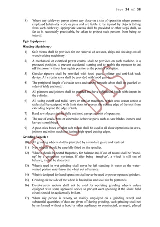 Page 34 of 38
18) Where any cableway passes above any place on a site of operation where persons
employed habitually work or pass and are liable to be injured by objects falling
from such cableway, appropriate screens shall be provided or other steps shall, so
far as is reasonably practicable, be taken to protect such persons from being so
injured.
Ught Equipment
Working Machinery :
1) Safe means shall be provided for the removal of sawdust, chips and shavings on all
woodworking machinery.
2) A mechanical or electrical power control shall be provided on each machine, in a
protected position, to prevent accidental starting and to enable the operator to cut
off the power without leaving his position at the point of operation.
3) Circular ripsaws shall be provided with hood guard, splitter and anti-kick-back
device. All circular saws shall be provided with hood guards.
4) The peripheral length of circular saws and cutters beneath tables shall be guarded or
sides of table enclosed.
5) All planners and jointers shall be guarded and have cylindrical heads with throats in
the cylinder.
6) All swing cutoff and radial saws or similar machines, which area drawn across a
table shall be equipped with limit stops to prevent the cutting edge of the tool from
extending beyond the edge of table.
7) Band saw places shall be fully enclosed except at point of operation.
8) The use of crack, bent or otherwise defective parts such as saw blades, cutters and
knives is prohibited.
9) A push stick block or other safe means shall be used in all close operations on saws,
jointers and other machines having high speed cutting edges.
Grinding Wheels :
10) All grinding wheels shall be protected by a standard guard and tool rest
11) New wheels should be carefully fitted on the spindles.
12) Wheels should be tested frequently for balance and if out of round shall be "trued-
up" by a competent workman. If after being trued-up", a wheel is still out of
balance, it shall be discarded.
13) Wheels used in wet grinding shall never be left standing in water as the water-
soaked portion may throw the wheel out of balance.
14) Wheels designed for hand operation shall never be used or power operated grinders.
15) Grinding on the side of the wheel is hazardous and shall not be permitted.
16) Direct-current motors shall not be used for operating grinding wheels unless
equipped with some approved device to prevent over speeding if the shunt field
circuit should be accidentally broken.
17) When any person is wholly or mainly employed on a grinding wheel and
substantial quantities of dust are given off during grinding, such grinding shall not
be performed without a hood or other appliance so constructed, arranged, placed
 