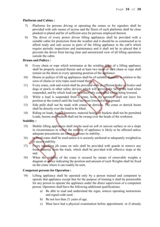 Page 36 of 38
Platforms and Cabins :
7) Platforms for persons driving or operating the cranes or for signalers shall be
provided with safe means of access and the floors of such platforms shall be close
planked or plated and be of sufficient area for persons employed thereon
8) The driver of every power driven lifting appliances shall be provided with a
suitable cabin for protection from the weather and it should be so constructed as to
afford ready and safe access to parts of the lifting appliance in the cabi
n which
require periodic inspections and maintenance and it shall not be so placed that it
prevents the driver from having clear and unrestricted view of all lifting operations
outside the cabin.
Drums and Pulleys :
9) Every chain or rope which terminates at the winding drum of a lifting appliance
shall be properly secured thereto and at least two turns of such chain or rope shall
remain on the drum in every operating position of the appliance.
10) Drums or pulleys of lift ng appliances shall be of suitable diameter in relation to the
sizes of chains or wire ropes used round them.
11) Every crane, crab and winch shall be provided with an efficient brake or brakes and
dogs or pawls or other safety devices which will prevent the fall of the load when
suspended, and by which load can be effectively controlled whilst being lowered.
12) While a load is suspended from a crane, hoist the operator shall not leave his
position at the control until the load has been lowered to the ground.
13) Side pulls shall not be made with cranes or derricks. The crane or derrick boom
shall be directly over the load to be lifted.
14) Riding on loads, hooks, hammers, material hoists, or buckets shall not be permitted
Loads, booms and buckets shall not be swung over the heads of the workmen.
Stability :
15) Mobile lifting appliances shall not be used on soft or uneven surface or on a slope
in circumstances in which the stability of appliance is likely to be affected unless
adequate precautions are taken to ensure its stability.
16) to fixed crane shall be used unless it is securely anchored or adequately weighted as
to secure stability.
17) Every travelling jib crane on rails shall be provided with guards to remove any
loose material from the track, which shall be provided with effective stops at the
end.
18) When the stability of the crane is secured by means of removable weights a
diagram or notice indicating the position and amount of such Weights shall be fixed
on the crane where it can readily be seen.
Competent persons for Operation :
19) Lifting appliance shall be operated only by a person trained and competent to
operate that appliance except that for the purpose of training it shall be permissible
for any person to operate the appliance under the direct supervision of a competent
person. Operators shall have the following additional qualifications;
a) Be able to read and understand the signs, notices operating instructions
and signal code used.
b) Be not less than 21 years of age.
c) Must have had a physical examination before appointment. or if already
 