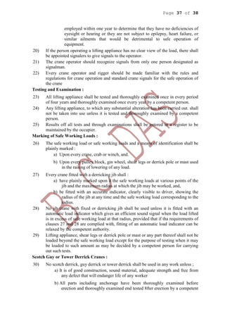 Page 37 of 38
employed within one year to determine that they have no deficiencies of
eyesight or hearing or they are not subject to epilepsy, heart failure, or
similar ailments that would be detrimental to safe operation of
equipment.
20) If the person operating a lifting appliance has no clear view of the load, there shall
be appointed signalers to give signals to the operator.
21) The crane operator should recognize signals from only one person designated as
signalman.
22) Every crane operator and rigger should be made familiar with the rules and
regulations for crane operation and standard crane signals for the safe operation of
the crane
Testing and Examination :
23) All lifting appliance shall be tested and thoroughly examined once in every period
of four years and thoroughly examined once every year by a competent person.
24) Any lifting appliance, to which any substantial alteration has been carried out. shall
not be taken into use unless it is tested and thoroughly examined by a competent
person.
25) Results off all tests and through examinations shall be entered in a register to be
maintained by the occupier.
Marking of Safe Working Loads :
26) The safe working load or safe working loads and a means of identification shall be
plainly marked :
a) Upon every crane, crab or winch, and.
b) Upon every pulley block, gin wheel, shear legs or derrick pole or mast used
in the raising of lowering of any load.
27) Every crane fitted with a derricking jib shall :
a) have plainly marked upon it the safe working loads at various points of the
jib and the maximum radius at which the jib may be worked, and,
b) be fitted with an accurate indicator, clearly visible to driver, showing the
radius of the jib at any time and the safe working load corresponding to the
radius.
28) No jib crane with fixed or derricking jib shall be used unless it is fitted with an
automatic load indicator which gives an efficient sound signal when the load lifted
is in excess of safe working load at that radius, provided that if tha requirements of
clauses 27 and 28 are complied with, fitting of an automatic load indicator can be
relaxed by the competent authority.
29) Lifting appliance, shear legs or derrick pole or mast or any part thereof shall not be
loaded beyond the safe working load except for the purpose of testing when it may
be loaded to such amount as may be decided by a competent person for carrying
out such tests.
Scotch Guy or Tower Derrick Cranes :
30) No scotch derrick, guy derrick or tower derrick shall be used in any work unless ;
a) It is of good construction, sound material, adequate strength and free from
any defect that will endanger life of any worker
b) All parts including anchorage have been thoroughly examined before
erection and thoroughly examined end tested 8fter erection by a competent
 