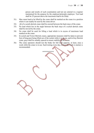 Page 38 of 38
person and results of such examination and test are entered in a register
maintained for the purpose by the employer/principle employer. Test load
shall be 25 percent above the maximum load to be lifted.
31) Max mum load to be lifted by the crane shall be marked on the crane in a position
where it can readily be seen by the crane driver.
32) jib of a scotch derrick crane shall be erected between the back stays of the crane.
33) No load which lies in the angle between the back stays of a scotch derrick crane
shall be moved by the crane.
34) No crane shall be used for lifting a load which is in excess of maximum load
marked on the crane.
35) In scotch and Tower Derrick cranes, appropriate measures shall be taken to prevent
foot of king post being lifted out of the socket while it is in use, and in Guy Derrick
crane, guys shall be suitably spaced to ensure stability of the crane.
36) The crane operators should test the brake for full load capacity, at least, once a
week while the crane is in use. Such testing every day, before the work is started, is
recommended.
************
 