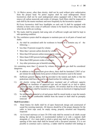 Page 4 of 38
7) A) Motive power, other than electric, shall not be used without prior authorisation
from the project head. No petrol engines shall be used underground. Diesel
locomotives shall not be used underground unless equipped with a filter that will
remove all carbon monoxide and oxides of nitrogen. Such filters shall be inspected in
each shift by the master mechanic and more frequently by the locomotive operator
B) Every locomotive shall have headlights on each end. It shall be equipped with
whistles or horn with a tone of sufficient volume to be heard by men along the track
when the air drills are working.
8) The tracks shall be properly laid using rails of sufficient weight and shall be kept in
safe operating condition.
9) The ventilation system shall be adequate to maintain pure air in all parts of tunnel and
shafts.
A. Air shall be considered unfit for workmen to breathe if it contains any of the
following :—
 loss than 19 percent oxygen by volume.
 More than 1 percent carbon dioxide by volume
 More than 0.02 percent carbon monoxide by volume.
 More thane 0.005 percent hydrogen sulphide by volume.
 More than 0.002 percent oxides of nitrogen.
 Any other poisonous gas in harmful amounts.
Air containing more than 1.5 percent by volume of flammable gas shall be considered
dangerous.
B. In addition to the requirement given above, there shall be furnished 2.2M/3 of air
per minute for each bracke horse power of diesel locomotive used in the tunnel.
10) Sufficient general lighting shall be provided in the tunnels and shafts so that tho
pedestrians shall have no need to use hand torches for walking safety.
11) All electric wiring shall be extra-heavy insulated and of sufficient capacity
supported on insulators of approved type and not looped on or tied to spikes,
ventilating pipe, or other makeshift supports. All switches shall be of the enclosed
safety type. Lines shall be located so as not to create an electrical or tripping hazard
to workers.
12) No inflammable material or oil and grease shall be stored inside or near the tunnels
or shafts and all combustible rubbish from the tunnel or shaft shall be promptly
removed.
Shaft Excavation :
13) Head frames for shafts shall bo of open framework design and constructed of
sound fire resisting materials. All sheaves should be of the proper diameter for the
cable or hoist rope used, be amply strong, properly mounted and frequently
inspected.
14) A) Covered stairways at least (76 CM) wide shall be erected in all shafts except
during the sinking period. A recommended method is to sink a separate shaft
alongside o f t h e main shaft in which a spiral stair shall be erected. The surface
opening of this main shaft shall be housed with a fire-proof structure. If it is not
possible to construct such a stairway, a isddor shall be installed with landings at
 