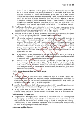 Page 5 of 38
every 2o feet of sufficient width to permit men to pass. Where one or more drifts
are to be driven from the shaft, landings shall also be provided at each drift in the
manshaft. The rungs of a ladder shall in no case be less than 15 CM from the wall
or from any obstruction in the shaft or opening. Under no circumstances shall a
ladder be installed inclining backwards from the vertical. Should it become
necessary to offset a section of ladder way. the top of a section shall extend not less
than (92 CM) above the bottom of the section above or hand hold shall be provided.
The side rails of the topmost section shall extend at least 92 CM above the ground.
B) Fixed ladders of standard construction shall be provided for access to cable sheaves on
hoad frames located over tunnel shafts. A runway or platform equipped with guard
rails and tee boards shall also be provided next to cable sheaves
C) Timbers and projections on which debris may lodge in other ways and stairways in
daily use shall be regularly cleaned of all loose rock and other debris.
15) All hoisting equipment, including ropes and cables shall be thoroughly inspected at
least once a week and maintained in good condition. Hoists shall never be loaded in
excess of the maximum safe load. Muck buckets shall not be heaped up and no one
shall remain under a bucket while it is being hoisted Like tunnel workers, hard hats
and hard-toed shoes shall be worn by everyone engaged in shaft excavation. When
hauling tools that project above the rim of the bucket, the tools should be loaded in
such a manner that neither the bucket nor the tools shall come in cc mract with the
side walls of the shaft.
16) Where tunnels are driven from shafts and a communication system is required, a
telephones system shall be established. Ready communication must be maintained
between the surface, shaft and underground stations.
17) The shaft shall be protected with a two rail guard rail at least (92 CM) high, with n
toe boards to proven* material from falling into the shaft. The gate opening into the
shaft shall be closed at all times except when necessary to enter or leave the shafts
or to empty the bucket or send materials down the shaft, preferably the gates should
be automatic in operation.
Coffer Dams - Construction And Maintenance.
General:
1. Every coffer dam or caisson and every pa t thereof shall he of goods construction,
suitable and sound material and adequate strength. It shall be properly maintained. Its
construction, additions, or alterations end dismantling including all work connected
therewith shall be supervised by a competent person.
2. A coffer dam or caisson shall, where necessary. be specially secured in position so as
to prevent movement in a manner dangerous to persons employed.
3. In any coffer dam or caisson there shall, so far as is reasonably practicable, be
adequate means for persons to reach places of safety in the event of an Inrush of water.
Inspection and Examination :
4. No person-shall be employed in a cof.er dam or caisson unless it has been inspected
once a day by a competent person and also after explosives have been used in or near
the coffer dam or caisson in a manner likely to effect its strength and stability.
Necessary entry to the effect that the coffer dam or the caisson has been inspected shall
be mode in the register prescribed for the purpose.
Attendance and Equipment:
 