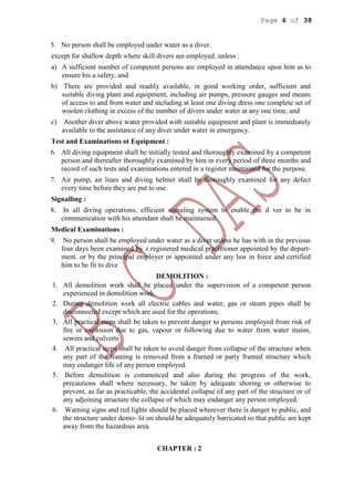 Page 6 of 38
5. No person shall be employed under water as a diver.
except for shallow depth where skill divers are employed. unless :
a) A sufficient number of competent persons are employed in attendance upon him as to
ensure his a safety, and
b) There are provided and readily available, in good working order, sufficient and
suitable diving plant and equipment, including air pumps, pressure gauges and means
of access to and from water and including at least one diving dress one complete set of
woolen clothing in excess of the number of divers under water at any one time, and
c) Another diver above water provided with suitable equipment and plant is immediately
available to the assistance of any diver under water in emergency.
Test and Examinations ot Equipment :
6. All diving equipment shall be initially tested and thoroughly examined by a competent
person and thereafter thoroughly examined by him in every period of three months and
record of such tests and examinations entered in a register maintained for the purpose.
7. Air pump, air lines and diving helmet shall be thoroughly examined for any defect
every time before they are put to use.
Signalling :
8. In all diving operations, efficient signaling system to enable the d ver to be in
communication with his attendant shall be maintained.
Medical Examinations :
9. No person shall be employed under water as a diver unless he has with in the previous
four days been examined by A registered medical practitioner appointed by the depart-
ment. or by the principal employer or appointed under any law in force and certified
him to be fit to dive
DEMOLITION :
1. All demolition work shall be placed under the supervision of a competent person
experienced in demolition work.
2. During demolition work all electric cables and water, gas or steam pipes shall be
disconnected except which are used for the operations.
3. All practical steps shall be taken to prevent danger to persons employed from risk of
fire or explosion due to gas, vapour or following due to water from water mains,
sewers and culverts
4. All practical steps shall be taken to avoid danger from collapse of the structure when
any part of the framing is removed from a framed or party framed structure which
may endanger life of any person employed.
5. Before demolition is commenced and also during the progress of the work,
precautions shall where necessary, be taken by adequate shoring or otherwise to
prevent, as far as practicable, the accidental collapse of any part of the structure or of
any adjoining structure the collapse of which may endanger any person employed.
6. Warning signs and red lights should be placed wherever there is danger to public, and
the structure under demo- lit on should be adequately barricated so that public are kept
away from the hazardous area.
CHAPTER : 2
 